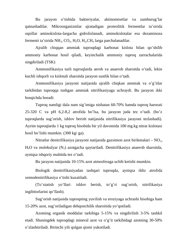 Bu  jarayon  o’tishida  bakteriyalar,  aktinomisetlar  va  zamburug’lar
qatnashadilar.  Mikroorganizmlar  ajratadigan  proteolitik  fermentlar  ta’sirida
oqsillar  aminokislota-largacha  gidrolizlanadi,  aminokislotalar  esa  dezaminoza
fermenti ta’sirida NH3, CO2, H2O, H2,CH4 larga parchalanadilar.
Ajralib  chiqqan  ammiak  tuproqdagi  karbonat  kislota  bilan  qo’shilib
ammoniy  karbonat  hosil  qiladi,  keyinchalik  ammoniy  tuproq  zarrachalarida
singdiriladi (TSK)
Ammonifikasiya turli tuproqlarda aerob va anaerob sharoitda o’tadi, lekin
kuchli ishqorli va kislotali sharoitda jarayon sustlik bilan o’tadi.
Ammonifikasiya  jarayoni  natijasida ajralib chiqkan ammiak va o’g’itlar
tarkibidan tuproqqa tushgan ammiak nitrifikasiyaga uchraydi. Bu jarayon ikki
bosqichda boradi: 
Tuproq namligi dala nam sig’imiga nisbatan 60-70% hamda tuproq harorati
25-320  C  va  pH  6,2-8,2  atrofida  bo’lsa,  bu  jarayon  juda  tez  o’tadi.  (bo’z
tuproqlarda sug’orish, ishlov berish natijasida nitrifikasiya jarayoni tezlashadi).
Ayrim tuproqlarda 1 kg tuproq hisobida bir yil davomida 100 mg.kg nitrat kislotasi
hosil bo’lishi mumkin. (300 kg/ ga). 
Nitratlar denitrifikasiya jarayoni natijasida gazsimon azot birikmalari – NO2,
H2O va molekulyar (N2) azotgacha qaytariladi. Denitrifikasiya anaerob sharoitda,
ayniqsa ishqoriy muhitda tez o’tadi.
Bu jarayon natijasida 10-15% azot atmosferaga uchib ketishi mumkin.
Biologik  denitrifikasiyadan  tashqari  tuproqda,  ayniqsa  ildiz  atrofida
xemodenitrifikasiya o’tishi kuzatiladi.
(To’xtatish  yo’llari:  ishlov  berish,  to’g’ri  sug’orish,  nitrifikasiya
ingibitorlarini qo’llash).
Sug’orish natijasida tuproqning yuvilish va eroziyaga uchrashi hisobiga ham
15-20% azot, sug’oriladigan dehqonchilik sharoitida yo’qotiladi.
Azotning organik moddalar tarkibiga 5-15% va singdirilish 3-5% tashkil
etadi. Shuningdek tuproqdagi mineral azot va o’g’it tarkibidagi azotning 30-50%
o’zlashtiriladi. Birinchi yili qolgan qismi yukotiladi.
