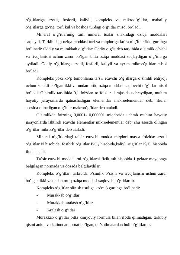 o’g’itlariga  azotli,  fosforli,  kaliyli,  kompleks  va  mikroo’g’itlar,  mahalliy
o’g’itlarga go’ng, torf, kul va boshqa turdagi o’g’itlar misol bo’ladi.
Mineral  o’g’itlarning  turli  mineral  tuzlar  shaklidagi  oziqa  moddalari
saqlaydi. Tarkibidagi oziqa moddasi turi va miqdoriga ko’ra o’g’itlar ikki guruhga
bo’linadi: Oddiy va murakkab o’g’itlar: Oddiy o’g’it deb tarkibida o’simlik o’sishi
va rivojlanishi uchun zarur bo’lgan bitta oziqa moddasi saqlaydigan o’g’itlarga
aytiladi. Oddiy o’g’itlarga azotli, fosforli, kaliyli va ayrim mikroo’g’itlar misol
bo’ladi.
Kompleks yoki ko’p tomonlama ta’sir etuvchi o’g’itlarga o’simlik ehtiyoji
uchun kerakli bo’lgan ikki va undan ortiq oziqa moddasi saqlovchi o’g’itlar misol
bo’ladi. O’simlik tarkibida 0,1 foizdan to foizlar darajasida uchraydigan, muhim
hayotiy  jarayonlarda  qatnashadigan  elementlar  makroelementlar  deb,  shular
asosida olinadigan o’g’itlar makroo’g’itlar deb ataladi.
O’simlikda foizning 0,0001- 0,000001 miqdorida uchrab muhim hayotiy
jarayonlarda ishtirok etuvchi elementlar mikroelementlar deb, shu asosda olingan
o’g’itlar mikroo’g’itlar deb ataladi.
Mineral o’g’itlardagi ta’sir etuvchi modda miqdori massa foizida: azotli
o’g’itlar N hisobida, fosforli o’g’itlar P2O5  hisobida,kaliyli o’g’itlar K2 O hisobida
ifodalanadi.
Ta’sir etuvchi moddalarni o’g’itlarni fizik tuk hisobida 1 gektar maydonga
belgilagan normada va dozada belgilaydilar.
Kompleks o’g’itlar, tarkibida o’simlik o’sishi va rivojlanishi uchun zarur
bo’lgan ikki va undan ortiq oziqa moddasi saqlovchi o’g’itlardir.
Kompleks o’g’itlar olinish usuliga ko’ra 3 guruhga bo’linadi:
-
Murakkab o’g’itlar
-
Murakkab-aralash o’g’itlar
-
Aralash o’g’itlar
Murakkab o’g’itlar bitta kimyoviy formula bilan ifoda qilinadigan, tarkibiy
qismi anion va kationdan iborat bo’lgan, qo’shilmalardan holi o’g’itlardir.
