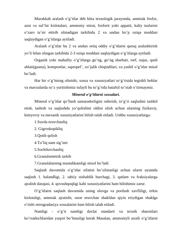 Murakkab aralash o’g’itlar deb bitta texnologik jarayonda, ammiak fosfor,
azot va sul’fat kislotalari, ammoniy nitrat, fosforit yoki appatit, kaliy tuzlarini
o’zaro  ta’sir  ettirib  olinadigan  tarkibida  2  va  undan  ko’p  oziqa  moddasi
saqlaydigan o’g’itlarga aytiladi.
Aralash o’g’itlar bu 2 va undan ortiq oddiy o’g’itlarni quruq aralashtirish
yo’li bilan olingan tarkibida 2-3 oziqa moddasi saqlaydigan o’g’itlarga aytiladi.
Organik yoki mahalliy o’g’itlarga go’ng, go’ng sharbati, torf, najas, qush
ahlati(guana), kompostlar, sapropel’, xo’jalik chiqindilari, va yashil o’g’itlar misol
bo’ladi.
Har bir o’g’itning olinishi, xossa va xususiyatlari to’g’risida tegishli boblar
va mavzularda so’z yuritishimiz tufayli bu to’g’rida batafsil to’xtab o’tirmaymiz.
Mineral o’g’itlarni xossalari.
Mineral o’g’itlar qo’llash samaradorligini oshirish, to’g’ri saqlashni tashkil
etish, tashish  va saqlashda  yo’qolishini  oldini  olish  uchun ularning fizikaviy,
kimyoviy va mexanik xususiyatlarini bilish talab etiladi. Ushbu xususiyatlarga: 
1.Suvda eruvchanliq
2. Gigroskopikliq
3.Qotib qolish
4.To’liq nam sig’imi
5.Sochiluvchanliq
6.Granulometrik tarkib
7.Granulalarning mustahkamligi misol bo’ladi.
Saqlash  davomida  o’g’itlar  sifatini  bo’zilmasligi  uchun  ularni  uyumda
saqlash 1. balandligi, 2. tabiiy nishablik burchagi, 3. qatlam va fraksiyalarga
ajralish darajasi, 4. qovushqoqligi kabi xususiyatlarini ham bilishimiz zarur.
O’g’itlarni  saqlash  davomida  uning  olovga  va  portlash  xavfliligi,  erkin
kislotaligi, ammiak  ajratishi,  oson  eruvchan  shakldan  qiyin  eriydigan  shaklga
o’tishi retrogradasiya xossalarini ham bilish talab etiladi.
Namligi  -  o’g’it  namligi  davlat  standarti  va  texnik  sharoitlari
ko’rsatkichlaridan yuqori bo’lmasligi kerak Masalan, ammoniyli azotli o’g’itlarni

