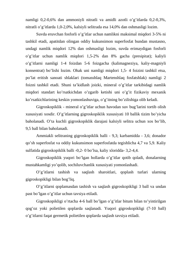 namligi 0,2-0,6% dan ammoniyli nitratli va amidli azotli o’g’itlarda 0,2-0,3%,
nitratli o’g’itlarda 1,0-2,0%, kalsiyli selitrada esa 14,0% dan oshmasligi lozim.
Suvda eruvchan fosforli o’g’itlar uchun namlikni maksimal miqdori 3-5% ni
tashkil etadi, apatitdan olingan oddiy kukunsimon superfosfat bundan mustasno,
undagi namlik miqdori 12% dan oshmasligi lozim, suvda erimaydigan fosforli
o’g’itlar  uchun  namlik  miqdori  1,5-2%  dan  8%  gacha  (presipitat);  kaliyli
o’g’itlarni  namligi  1-4  foizdan  5-6  foizgacha  (kalimagneziya,  kaliy-magniyli
konsentrat) bo’lishi lozim. Ohak uni namligi miqdori 1,5- 4 foizini tashkil etsa,
po’lat eritish sanoati shlaklari (tomasshlaq Martenshlaq fosfatshlak) namligi 2
foizni tashkil etadi. Shuni ta’kidlash joizki, mineral o’g’itlar tarkibidagi namlik
miqdori  standart  ko’rsatkichdan  o’zgarib  ketishi  uni  o’g’it  fizikaviy  mexanik
ko’rsatkichlarining keskin yomonlashuviga, o’g’itning bo’zilishiga olib keladi.
Gigroskopiklik - mineral o’g’itlar uchun havodan suv bug’larini tortib olish
xususiyati xosdir. O’g’itlarning gigroskopiklik xususiyati 10 ballik tizim bo’yicha
baholanadi. O’ta kuchli gigroskopiklik darajasi kalsiyli selitra uchun xos bo’lib,
9,5 ball bilan baholanadi.
Ammiakli selitraning gigroskopiklik balli - 9,3; karbamidda - 3,6; donador
qo’sh superfosfat va oddiy kukunsimon superfosfatda tegishlicha 4,7 va 5,9. Kaliy
sulfatida gigroskopiklik balli -0,2- 0 bo’lsa, kaliy xloridda- 3,2-4,4.
Gigroskopiklik yuqori bo’lgan hollarda o’g’itlar qotib qoladi, donalarning
mustahkamligi yo’qolib, sochiluvchanlik xususiyati yomonlashadi.
O’g’itlarni  tashish  va  saqlash  sharoitlari,  qoplash  turlari  ularning
gigroskopikligi bilan bog’liq.
O’g’itlarni qoplamasdan tashish va saqlash gigroskopikligi 3 ball va undan
past bo’lgan o’g’itlar uchun tavsiya etiladi.
Gigroskopikligi o’rtacha 4-6 ball bo’lgan o’g’itlar bitum bilan to’yintirilgan
qog’oz  yoki  polietilen  qoplarda  saqlanadi.  Yuqori  gigroskopikligi  (7-10  ball)
o’g’itlarni faqat germetik polietilen qoplarda saqlash tavsiya etiladi.
