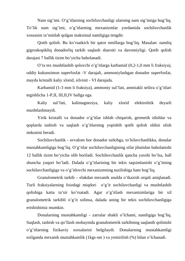 Nam sig’imi. O’g’itlarning sochiluvchanligi ularning nam sig’imiga bog’liq.
To’lik  nam  sig’imi,  o’g’itlarning  mexanizmlar  yordamida  sochiluvchanlik
xossasini ta’minlab qolgan maksimal namligiga tengdir.
Qotib qolish. Bu ko’rsatkich bir qator omillarga bog’liq. Masalan: namliq
gigroskopikliq donadorliq tarkib saqlash sharoiti va davomiyligi. Qotib qolish
darajasi 7 ballik tizim bo’yicha baholanadi.
O’ta tez mushtlashib qoluvchi o’g’itlarga karbamid (0,2-1,0 mm li fraksiya),
oddiy kukunsimon superfosfat -V darajali, ammoniylashgan donador superfosfat,
mayda kristalli kaliy xlorid, silvinit - VI darajada.
Karbamid (1-3 mm li fraksiya), ammoniy sul’fati, ammiakli selitra o’g’itlari
tegishlicha 1-P,II, III,II,IV ballga ega.
Kaliy  sul’fati,  kalimagneziya,  kaliy  xlorid  elektrolitik  deyarli
mushtlashmaydi.
Yirik kristalli va donador o’g’itlar ishlab chiqarish, germetik idishlar va
qoplarda  tashish  va  saqlash  o’g’itlarning  yopishib  qotib  qolish  oldini  olish
imkonini beradi.
Sochiluvchanlik - avvalom bor donador tarkibga, to’kiluvchanlikka, donalar
mustahkamligiga bog’liq. O’g’itlar sochiluvchanligining sifat jihatidan baholanishi
12 ballik tizim bo’yicha olib boriladi. Sochiluvchanlik qancha yaxshi bo’lsa, ball
shuncha yuqori bo’ladi. Dalada o’g’itlarining bir tekis taqsimlanishi o’g’itning
sochiluvchanligiga va o’g’itlovchi mexanizmning tuzilishiga ham bog’liq.
Granulometrik tarkib – elakdan mexanik usulda o’tkazish orqali aniqlanadi.
Turli fraksiyalarning foizdagi miqdori  o’g’it sochiluvchanligi  va mushtlashib
qolishiga  katta  ta’sir  ko’rsatadi.  Agar  o’g’itlash  mexanizmlariga  bir  xil
granulometrik tarkibli o’g’it solinsa, dalada uning bir tekis sochiluvchanligiga
erishishimiz mumkin.
Donalarning mustahkamligi - zarralar shakli o’lchami, namligiga bog’liq.
Saqlash, tashish va qo’llash mobaynida granulometrik tarkibning saqlanib qolinishi
o’g’itlarning  fizikaviy  xossalarini  belgilaydi.  Donalarning  mustahkamligi
ezilganda mexanik mustahkamlik (1kgs-sm ) va yemirilish (%) bilan o’lchanadi.
