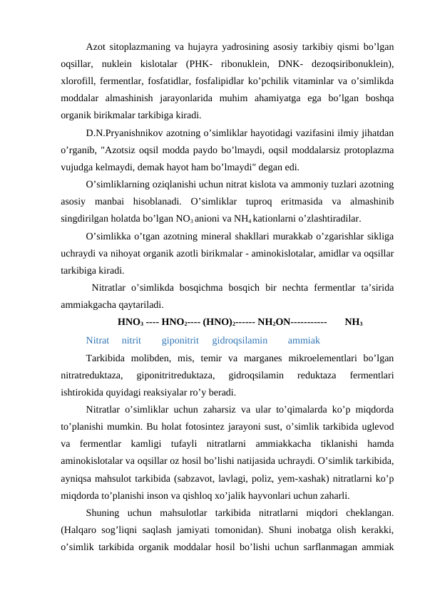 Azot sitoplazmaning va hujayra yadrosining asosiy tarkibiy qismi bo’lgan
oqsillar,  nuklein  kislotalar  (PHK-  ribonuklein,  DNK-  dezoqsiribonuklein),
xlorofill, fermentlar, fosfatidlar, fosfalipidlar ko’pchilik vitaminlar va o’simlikda
moddalar  almashinish  jarayonlarida  muhim  ahamiyatga  ega  bo’lgan  boshqa
organik birikmalar tarkibiga kiradi.
D.N.Pryanishnikov azotning o’simliklar hayotidagi vazifasini ilmiy jihatdan
o’rganib, "Azotsiz oqsil modda paydo bo’lmaydi, oqsil moddalarsiz protoplazma
vujudga kelmaydi, demak hayot ham bo’lmaydi" degan edi.
O’simliklarning oziqlanishi uchun nitrat kislota va ammoniy tuzlari azotning
asosiy  manbai  hisoblanadi.  O’simliklar  tuproq  eritmasida  va  almashinib
singdirilgan holatda bo’lgan NO3 anioni va NH4 kationlarni o’zlashtiradilar.
O’simlikka o’tgan azotning mineral shakllari murakkab o’zgarishlar sikliga
uchraydi va nihoyat organik azotli birikmalar - aminokislotalar, amidlar va oqsillar
tarkibiga kiradi.
 Nitratlar  o’simlikda  bosqichma  bosqich  bir  nechta  fermentlar  ta’sirida
ammiakgacha qaytariladi.
HNO3 ---- HNO2---- (HNO)2------ NH2ON-----------
NH3
Nitrat     nitrit 
giponitrit 
gidroqsilamin 
ammiak
Tarkibida  molibden,  mis,  temir  va  marganes  mikroelementlari  bo’lgan
nitratreduktaza,  giponitritreduktaza,  gidroqsilamin  reduktaza  fermentlari
ishtirokida quyidagi reaksiyalar ro’y beradi.
Nitratlar o’simliklar uchun zaharsiz va ular to’qimalarda ko’p miqdorda
to’planishi mumkin. Bu holat fotosintez jarayoni sust, o’simlik tarkibida uglevod
va  fermentlar  kamligi  tufayli  nitratlarni  ammiakkacha  tiklanishi  hamda
aminokislotalar va oqsillar oz hosil bo’lishi natijasida uchraydi. O’simlik tarkibida,
ayniqsa mahsulot tarkibida (sabzavot, lavlagi, poliz, yem-xashak) nitratlarni ko’p
miqdorda to’planishi inson va qishloq xo’jalik hayvonlari uchun zaharli.
Shuning  uchun  mahsulotlar  tarkibida  nitratlarni  miqdori  cheklangan.
(Halqaro sog’liqni saqlash jamiyati tomonidan). Shuni inobatga olish kerakki,
o’simlik tarkibida organik moddalar hosil bo’lishi uchun sarflanmagan ammiak

