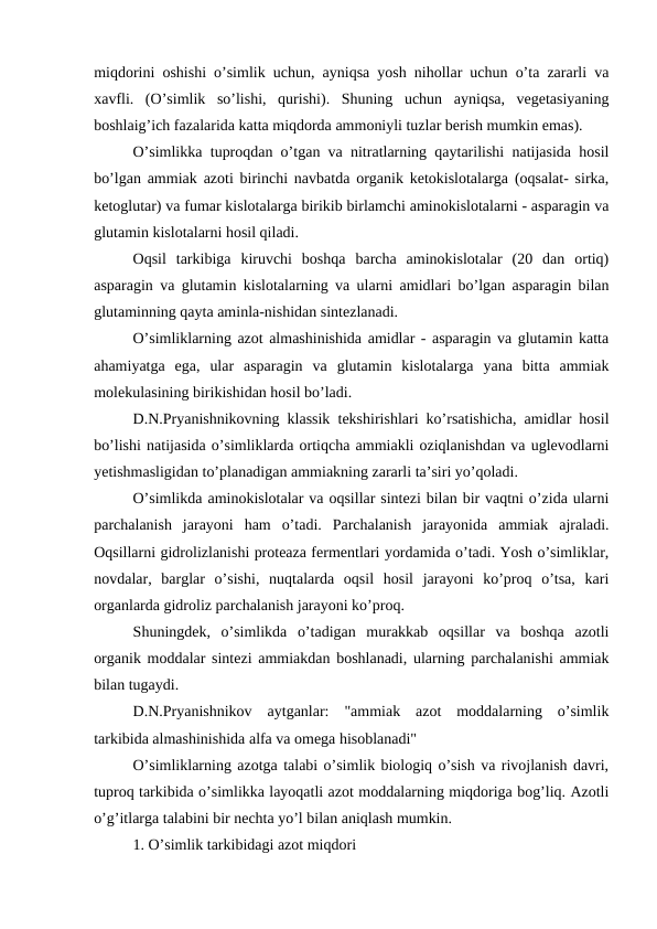 miqdorini oshishi o’simlik uchun, ayniqsa yosh nihollar uchun o’ta zararli va
xavfli.  (O’simlik  so’lishi,  qurishi).  Shuning  uchun  ayniqsa,  vegetasiyaning
boshlaig’ich fazalarida katta miqdorda ammoniyli tuzlar berish mumkin emas).
O’simlikka tuproqdan o’tgan va nitratlarning qaytarilishi natijasida hosil
bo’lgan ammiak azoti birinchi navbatda organik ketokislotalarga (oqsalat- sirka,
ketoglutar) va fumar kislotalarga birikib birlamchi aminokislotalarni - asparagin va
glutamin kislotalarni hosil qiladi.
Oqsil  tarkibiga  kiruvchi  boshqa  barcha  aminokislotalar  (20  dan  ortiq)
asparagin va glutamin kislotalarning va ularni amidlari bo’lgan asparagin bilan
glutaminning qayta aminla-nishidan sintezlanadi.
O’simliklarning azot almashinishida amidlar - asparagin va glutamin katta
ahamiyatga  ega,  ular  asparagin  va  glutamin  kislotalarga  yana  bitta  ammiak
molekulasining birikishidan hosil bo’ladi.
D.N.Pryanishnikovning klassik tekshirishlari ko’rsatishicha, amidlar hosil
bo’lishi natijasida o’simliklarda ortiqcha ammiakli oziqlanishdan va uglevodlarni
yetishmasligidan to’planadigan ammiakning zararli ta’siri yo’qoladi.
O’simlikda aminokislotalar va oqsillar sintezi bilan bir vaqtni o’zida ularni
parchalanish  jarayoni  ham  o’tadi.  Parchalanish  jarayonida  ammiak  ajraladi.
Oqsillarni gidrolizlanishi proteaza fermentlari yordamida o’tadi. Yosh o’simliklar,
novdalar,  barglar  o’sishi,  nuqtalarda  oqsil  hosil  jarayoni  ko’proq  o’tsa,  kari
organlarda gidroliz parchalanish jarayoni ko’proq.
Shuningdek,  o’simlikda  o’tadigan  murakkab  oqsillar  va  boshqa  azotli
organik moddalar sintezi ammiakdan boshlanadi, ularning parchalanishi ammiak
bilan tugaydi.
D.N.Pryanishnikov  aytganlar:  "ammiak  azot  moddalarning  o’simlik
tarkibida almashinishida alfa va omega hisoblanadi"
O’simliklarning azotga talabi o’simlik biologiq o’sish va rivojlanish davri,
tuproq tarkibida o’simlikka layoqatli azot moddalarning miqdoriga bog’liq. Azotli
o’g’itlarga talabini bir nechta yo’l bilan aniqlash mumkin.
1. O’simlik tarkibidagi azot miqdori
