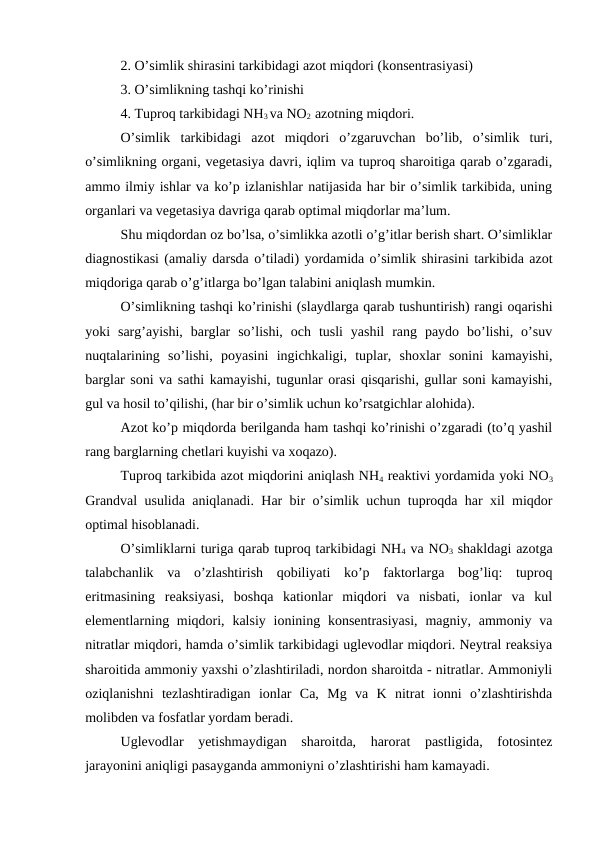 2. O’simlik shirasini tarkibidagi azot miqdori (konsentrasiyasi)
3. O’simlikning tashqi ko’rinishi
4. Tuproq tarkibidagi NH3 va NO2  azotning miqdori.
O’simlik  tarkibidagi  azot  miqdori  o’zgaruvchan  bo’lib,  o’simlik  turi,
o’simlikning organi, vegetasiya davri, iqlim va tuproq sharoitiga qarab o’zgaradi,
ammo ilmiy ishlar va ko’p izlanishlar natijasida har bir o’simlik tarkibida, uning
organlari va vegetasiya davriga qarab optimal miqdorlar ma’lum.
Shu miqdordan oz bo’lsa, o’simlikka azotli o’g’itlar berish shart. O’simliklar
diagnostikasi (amaliy darsda o’tiladi) yordamida o’simlik shirasini tarkibida azot
miqdoriga qarab o’g’itlarga bo’lgan talabini aniqlash mumkin.
O’simlikning tashqi ko’rinishi (slaydlarga qarab tushuntirish) rangi oqarishi
yoki  sarg’ayishi,  barglar  so’lishi,  och  tusli  yashil  rang  paydo  bo’lishi,  o’suv
nuqtalarining  so’lishi,  poyasini  ingichkaligi,  tuplar,  shoxlar  sonini  kamayishi,
barglar soni va sathi kamayishi, tugunlar orasi qisqarishi, gullar soni kamayishi,
gul va hosil to’qilishi, (har bir o’simlik uchun ko’rsatgichlar alohida).
Azot ko’p miqdorda berilganda ham tashqi ko’rinishi o’zgaradi (to’q yashil
rang barglarning chetlari kuyishi va xoqazo).
Tuproq tarkibida azot miqdorini aniqlash NH4 reaktivi yordamida yoki NO3
Grandval usulida aniqlanadi. Har bir o’simlik uchun tuproqda har xil miqdor
optimal hisoblanadi.
O’simliklarni turiga qarab tuproq tarkibidagi NH4 va NO3 shakldagi azotga
talabchanlik  va  o’zlashtirish  qobiliyati  ko’p  faktorlarga  bog’liq:  tuproq
eritmasining  reaksiyasi,  boshqa  kationlar  miqdori  va  nisbati,  ionlar  va  kul
elementlarning miqdori, kalsiy ionining konsentrasiyasi,  magniy, ammoniy va
nitratlar miqdori, hamda o’simlik tarkibidagi uglevodlar miqdori. Neytral reaksiya
sharoitida ammoniy yaxshi o’zlashtiriladi, nordon sharoitda - nitratlar. Ammoniyli
oziqlanishni  tezlashtiradigan  ionlar  Ca,  Mg  va  K  nitrat  ionni  o’zlashtirishda
molibden va fosfatlar yordam beradi.
Uglevodlar  yetishmaydigan  sharoitda,  harorat  pastligida,  fotosintez
jarayonini aniqligi pasayganda ammoniyni o’zlashtirishi ham kamayadi.

