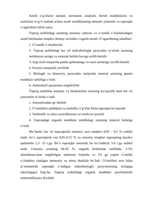 Azotli  o’g’itlarni  tanlash,  normasini  aniqlash,  berish  muddatlarini  va
usullarini to’g’ri tanlash uchun azotli moddalarning tabiatda aylanishi va tuproqda
o’zgarishini bilish zarur.
Tuproq tarkibidagi azotning umumiy zahirasi va o’simlik o’zlashtiradigan
azotli birikmalar miqdori doimiy ravishda o’zgarib turadi. O’zgarishning sabablari:
1. O’simlik o’zlashtirishi
2. Tuproq tarkibidagi har xil mikrobiologik jarayonlar ta’sirida azotning
molekuyar azotga va ammiak holida havoga uchib ketishi
3. Sug’orish natijasida pastki qatlamlarga va sizot suvlariga yuvilib ketishi
4. Eroziya natijasida yuvilishi
5.  Biologik  va  kimyoviy  jarayonlar  natijasida  mineral  azotning  gumin
moddalar tarkibiga o’tishi
6. Ammoniyli qaytarmas singdirilishi.
Tuproq tarkibida umumiy va harakatchan azotning ko’payishi ham har xil
jarayonlar ta’sirida o’tadi.
1. Atmosferadan qo’shilishi
2. O’simliklar qoldiqlari va mahalliy o’g’itlar bilan tuproqda ko’payishi
3. Simbiotik va erkin azotofiksasiya ta’sirida ko’payishi
4.  Tuproqdagi  organik  moddalar  tarkibidagi  azotning  mineral  holatiga
o’tishi.
Ma’lumki har xil tuproqlarda umumiy azot miqdori 0,05 - 0,5 % tashkil
etadi, bo’z tuproqlarda esa 0,05-0,15 % va umumiy miqdori tuproqning haydov
qatlamida 1,5- 15 t.ga. Bo’z tuproqlar zonasida bu ko’rsatkich 3-6 t.ga tashkil
etadi.  Umumiy  azotning  94-95  %,  organik  birikmalar  tarkibida,  3-5%
almashinuvchan  singdirilgan  ammoniy  holatida  va  1%  ga  yaqini  o’simlik
o’zlashtira oladigan ammoniy va nitrat shaklida bo’ladi. O’simlikni azot bilan
ta’minlanishi  tuproqda  o’tadigan  mikrobiologik  jarayonlarning  tezligiga
(aktivligiga)  bog’liq.  Tuproq  tarkibidagi  organik  moddalar  parchalanishi
ammonifikasiya deyiladi.
