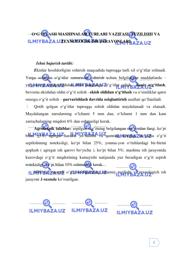  
 
6 
 
 
O‘G‘ITLASH MASHINALAR TURLARI VAZIFASI, TUZILISHI VA 
TEXNOLOGIK ISH JARAYONLARI 
 
 
Ishni bajarish tartibi: 
Ekinlar hosildorligini oshirish maqsadida tuproqqa turli xil o‘g‘itlar solinadi. 
Yerga solingan o‘g‘itlar samarasini oshirish uchun belgilangan muddatlarda – 
ya’ni kuzgi shudgorlashdan oldin yoppasiga  o‘g‘itlar solish - asosiy o‘g‘itlash, 
bevosita ekishdan oldin o‘g‘it solish –ekish oldidan o‘g‘itlash va o‘simliklar qator 
orasiga o‘g‘it solish – parvarishlash davrida oziqlantirish usullari qo‘llaniladi. 
Qotib qolgan o‘g‘itlar tuproqqa solish oldidan maydalanadi va elanadi. 
Maydalangan zarralarning o‘lchami 5 mm dan, o‘lchami 1 mm dan kam 
zarrachalarning miqdori 6% dan oshmasligi kerak.  
Agrotexnik talablar: sepilgan o‘g‘itning belgilangan me’yordan farqi, ko‘pi 
bilan
5%; agregat harakat yo‘nalishi va qamrash kengligi bo‘yicha o‘g‘it 
sepilishining notekisligi, ko‘pi bilan 25%; yonma-yon o‘tishlardagi bir-birini 
qoplash ( agregat ish qarovi bo‘yicha ), ko‘pi bilan 5%; mashina ish jarayonida 
kuzovdagi o‘g‘it miqdorining kamayishi natijasida yuz beradigan o‘g‘it sepish 
notekisligi, ko‘pi bilan 10% oshmasligi kerak. 
NRU-0,5 rusumli o‘g‘it sochgichning umumiy tuzilishi va texnologich ish 
jarayoni 1-rasmda ko‘rsatilgan. 
