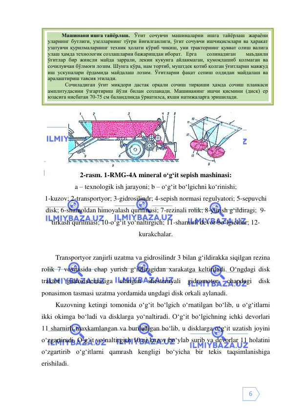  
 
6 
 
 
2-rasm. 1-RMG-4A mineral o‘g‘it sepish mashinasi: 
a – texnologik ish jarayoni; b – o‘g‘it bo‘lgichni ko‘rinishi; 
1-kuzov; 2-transportyor; 3-gidrosilindr; 4-sepish normasi regulyatori; 5-sepuvchi 
disk; 6-shamoldan himoyalash qurilmasi; 7-rezinali rolik; 8-yurish g‘ildiragi;  9-
tirkash qurilmasi; 10-o‘g‘it yo‘naltirgich; 11-sharnirli devor bo‘lgichlar; 12-
kurakchalar. 
 
Transportyor zanjirli uzatma va gidrosilindr 3 bilan g‘ildirakka siqilgan rezina 
rolik 7 vositasida chap yurish g‘ildiragidan xarakatga keltiriladi. O‘ngdagi disk 
traktor gidrosistemasiga ulangan shesternyali gidromotor, chapdagi disk 
ponasimon tasmasi uzatma yordamida ungdagi disk orkali aylanadi.  
Kuzovning ketingi tomonida o‘g‘it bo‘lgich o‘rnatilgan bo‘lib, u o‘g‘itlarni 
ikki okimga bo‘ladi va disklarga yo‘naltiradi. O‘g‘it bo‘lgichning ichki devorlari 
11 sharnirli maxkamlangan va buriladigan bo‘lib, u disklarga o‘g‘it uzatish joyini 
o‘zgartiradi. O‘g‘it yo‘naltirgich 10 ni kuzov bo‘ylab surib va devorlar 11 holatini 
o‘zgartirib o‘g‘itlarni qamrash kengligi bo‘yicha bir tekis taqsimlanishiga 
erishiladi. 
Машинани ишга тайёрлаш.  Ўғит сочувчи машиналарни ишга тайёрлаш жараёни 
уларнинг бутлиги, узелларнинг тўғри йиғилганлиги, ўғит сочувчи ишчиқисмлари ва ҳаракат 
узатувчи қурилмаларнинг техник ҳолати кўриб чиқиш, уни тракторнинг қувват олиш валига 
улаш ҳамда технологик созлашларни бажаришдан иборат. Ерга 
солинадиган 
маъданли 
ўғитлар бир жинсли майда заррали, лекин кукунга айланмаган, қумоқлашиб қолмаган ва 
сочилувчан бўлмоғи лозим. Шунга кўра, нам тортиб, муштдек қотиб қолган ўғитларни мавжуд 
иш ускуналари ёрдамида майдалаш лозим. Ўғитларни фақат сепиш олдидан майдалаш ва 
аралаштириш тавсия этилади. 
 Сочиладиган ўғит миқдори дастак орқали сочиш тирқиши ҳамда сочиш планкаси 
амплитудасини ўзгартириш йўли билан созланади. Машинанинг ишчи қисмини (диск) ер 
юзасига нисбатан 70-75 см баландликда ўрнатилса, яхши натижаларга эришилади. 
