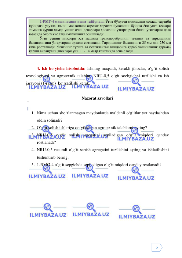  
 
6 
 
 
4. Ish bo‘yicha hisobotda: Ishning maqsadi, kerakli jihozlar, o‘g‘it solish 
texnologiyasi va agrotexnik talablar, NRU-0,5 o‘git sochgichni tuzilishi va ish 
jarayoni (1-rasm)  ko‘rsatilishi kerak. 
 
Nazorat savollari 
 
1. Nima uchun sho‘rlanmagan maydonlarda ma’danli o‘g‘itlar yer haydashdan 
oldin solinadi?  
2. O‘g‘it solish ishlariga qo‘yiladigan agrotexnik talablarni ayting?  
3. NRU-0,5 o‘g‘it solish agregatini sepiladigan o‘g‘it miqdori qanday 
rostlanadi? 
4. NRU-0,5 rusumli o‘g‘it sepish agregatini tuzilishini ayting va ishlatilishini 
tushuntirib bering. 
5. 1-RMG-4 o‘g‘it sepgichda sepiladigan o‘g‘it miqdori qanday rostlanadi? 
 
 
 
1-РМГ-4 машинасини ишга тайёрлаш. Ўғит бўлувчи мосламани созлаш тартиби 
қуйидаги усулда, яъни  мосламани агрегат ҳаракат йўналиши бўйича ёки унга тескари 
томонга суриш ҳамда унинг ички деворлари ҳолатини ўзгартириш билан ўғитларни дала 
юзасида бир текис тақсимланишига эришилади. 
Ўғит сепиш миқдори эса машина транспортёрининг тезлиги ва тирқишнинг 
баландлигини ўзгартириш орқали созланади. Тирқишнинг баландлиги 25 мм дан 250 мм 
гача ростланади. Ўғитнинг турига ва белгиланган миқдорига қараб машинанинг қарама-
қарши айланувчи дисклари уни 11 - 14 метр кенгликда сепа олади. 
 
