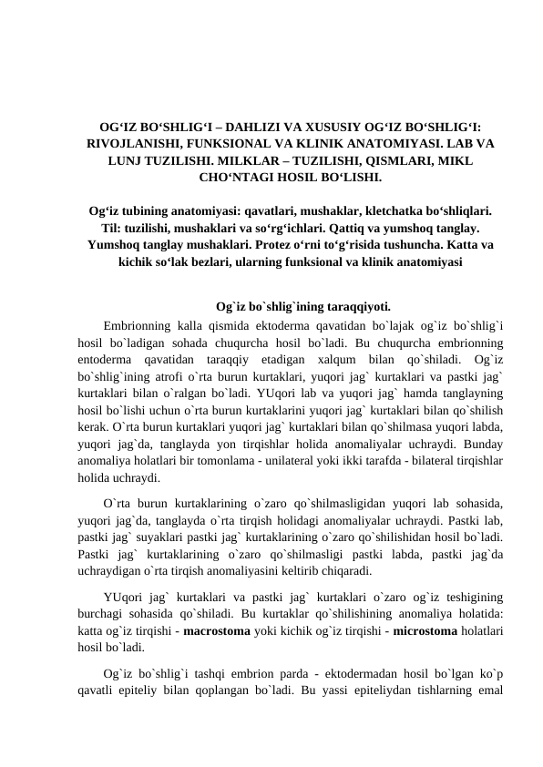 OG‘IZ BO‘SHLIG‘I – DAHLIZI VA XUSUSIY OG‘IZ BO‘SHLIG‘I:
RIVOJLANISHI, FUNKSIONAL VA KLINIK ANATOMIYASI. LAB VA
LUNJ TUZILISHI. MILKLAR – TUZILISHI, QISMLARI, MIKL
CHO‘NTAGI HOSIL BO‘LISHI.
Og‘iz tubining anatomiyasi: qavatlari, mushaklar, kletchatka bo‘shliqlari.
Til: tuzilishi, mushaklari va so‘rg‘ichlari. Qattiq va yumshoq tanglay.
Yumshoq tanglay mushaklari. Protez o‘rni to‘g‘risida tushuncha. Katta va
kichik so‘lak bezlari, ularning funksional va klinik anatomiyasi
Og`iz bo`shlig`ining taraqqiyoti.
Embrionning kalla qismida ektoderma qavatidan bo`lajak og`iz bo`shlig`i
hosil  bo`ladigan  sohada  chuqurcha  hosil  bo`ladi.  Bu  chuqurcha  embrionning
entoderma  qavatidan  taraqqiy  etadigan  xalqum  bilan  qo`shiladi.  Og`iz
bo`shlig`ining atrofi o`rta burun kurtaklari, yuqori jag` kurtaklari va pastki jag`
kurtaklari bilan o`ralgan bo`ladi. YUqori lab va yuqori jag` hamda tanglayning
hosil bo`lishi uchun o`rta burun kurtaklarini yuqori jag` kurtaklari bilan qo`shilish
kerak. O`rta burun kurtaklari yuqori jag` kurtaklari bilan qo`shilmasa yuqori labda,
yuqori  jag`da,  tanglayda  yon  tirqishlar  holida anomaliyalar  uchraydi. Bunday
anomaliya holatlari bir tomonlama - unilateral yoki ikki tarafda - bilateral tirqishlar
holida uchraydi. 
O`rta  burun  kurtaklarining  o`zaro  qo`shilmasligidan  yuqori  lab  sohasida,
yuqori jag`da, tanglayda o`rta tirqish holidagi anomaliyalar uchraydi. Pastki lab,
pastki jag` suyaklari pastki jag` kurtaklarining o`zaro qo`shilishidan hosil bo`ladi.
Pastki  jag`  kurtaklarining  o`zaro  qo`shilmasligi  pastki  labda,  pastki  jag`da
uchraydigan o`rta tirqish anomaliyasini keltirib chiqaradi. 
YUqori  jag`  kurtaklari  va  pastki  jag`  kurtaklari  o`zaro og`iz  teshigining
burchagi  sohasida qo`shiladi. Bu kurtaklar qo`shilishining anomaliya holatida:
katta og`iz tirqishi - macrostoma yoki kichik og`iz tirqishi - microstoma holatlari
hosil bo`ladi. 
Og`iz bo`shlig`i tashqi embrion parda - ektodermadan hosil bo`lgan ko`p
qavatli epiteliy bilan qoplangan bo`ladi. Bu yassi epiteliydan tishlarning emal
