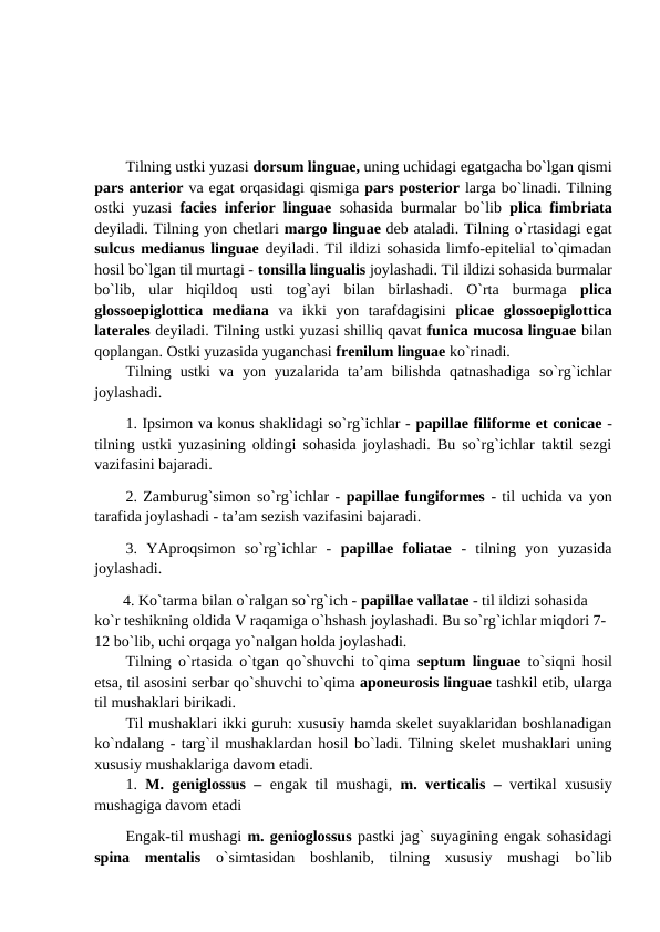 Tilning ustki yuzasi dorsum linguae, uning uchidagi egatgacha bo`lgan qismi
pars anterior va egat orqasidagi qismiga pars posterior larga bo`linadi. Tilning
ostki yuzasi  facies inferior linguae sohasida burmalar bo`lib  plica fimbriata
deyiladi. Tilning yon chetlari margo linguae deb ataladi. Tilning o`rtasidagi egat
sulcus medianus linguae deyiladi. Til ildizi sohasida limfo-epitelial to`qimadan
hosil bo`lgan til murtagi - tonsilla lingualis joylashadi. Til ildizi sohasida burmalar
bo`lib,  ular  hiqildoq  usti  tog`ayi  bilan  birlashadi.  O`rta  burmaga  plica
glossoepiglottica  mediana va  ikki  yon  tarafdagisini  plicae  glossoepiglottica
laterales deyiladi. Tilning ustki yuzasi shilliq qavat funica mucosa linguae bilan
qoplangan. Ostki yuzasida yuganchasi frenilum linguae ko`rinadi. 
Tilning  ustki  va  yon  yuzalarida  ta’am  bilishda  qatnashadiga  so`rg`ichlar
joylashadi. 
1. Ipsimon va konus shaklidagi so`rg`ichlar - papillae filiforme et conicae -
tilning ustki yuzasining oldingi sohasida joylashadi. Bu so`rg`ichlar taktil sezgi
vazifasini bajaradi. 
2. Zamburug`simon so`rg`ichlar - papillae fungiformes - til uchida va yon
tarafida joylashadi - ta’am sezish vazifasini bajaradi. 
3.  YAproqsimon  so`rg`ichlar  -  papillae  foliatae -  tilning  yon  yuzasida
joylashadi. 
  4. Ko`tarma bilan o`ralgan so`rg`ich - papillae vallatae - til ildizi sohasida 
ko`r teshikning oldida V raqamiga o`hshash joylashadi. Bu so`rg`ichlar miqdori 7-
12 bo`lib, uchi orqaga yo`nalgan holda joylashadi. 
Tilning o`rtasida o`tgan qo`shuvchi to`qima  septum linguae  to`siqni hosil
etsa, til asosini serbar qo`shuvchi to`qima aponeurosis linguae tashkil etib, ularga
til mushaklari birikadi. 
Til mushaklari ikki guruh: xususiy hamda skelet suyaklaridan boshlanadigan
ko`ndalang - targ`il mushaklardan hosil bo`ladi. Tilning skelet mushaklari uning
xususiy mushaklariga davom etadi. 
1. M. geniglossus –  engak til mushagi,  m. verticalis –  vertikal xususiy
mushagiga davom etadi 
Engak-til mushagi m. genioglossus pastki jag` suyagining engak sohasidagi
spina  mentalis  o`simtasidan  boshlanib,  tilning  xususiy  mushagi  bo`lib
