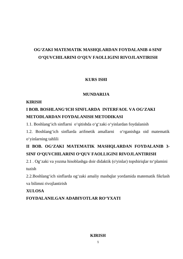 OG‘ZAKI MATEMATIK MASHQLARDAN FOYDALANIB 4-SINF
O‘QUVCHILARINI O‘QUV FAOLLIGINI RIVOJLANTIRISH
KURS ISHI
MUNDARIJA
KIRISH
I BOB. BOSHLANG‘ICH SINFLARDA  INTERFAOL VA OG‘ZAKI 
METODLARDAN FOYDALANISH METODIKASI
1.1. Boshlang‘ich sinflarni  o‘qitishda o‘g‘zaki o‘yinlardan foydalanish
1.2.  Boshlang‘ich  sinflarda  arifmetik  amallarni   o‘rganishga  oid  matematik
o‘yinlarning tahlili
II  BOB.  OG‘ZAKI  MATEMATIK  MASHQLARDAN  FOYDALANIB  3-
SINF O‘QUVCHILARINI O‘QUV FAOLLIGINI RIVOJLANTIRISH
2.1 . Og‘zaki va yozma hisoblashga doir didaktik (o'yinlar) topshiriqlar to‘plamini 
tuzish 
2.2.Boshlang‘ich sinflarda og‘zaki amaliy mashqlar yordamida matematik fikrlash
va bilimni rivojlantirish
XULOSA
FOYDALANILGAN ADABIYOTLAR RO‘YXATI
KIRISH 
1
