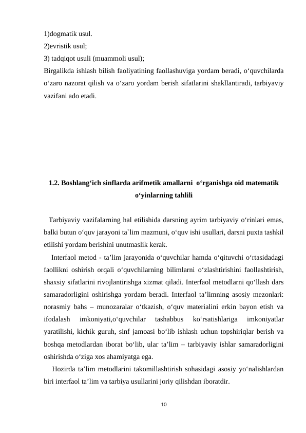 1)dogmatik usul.
2)evristik usul;
3) tadqiqot usuli (muammoli usul);
Birgalikda ishlash bilish faoliyatining faollashuviga yordam beradi, o‘quvchilarda
o‘zaro nazorat qilish va o‘zaro yordam berish sifatlarini shakllantiradi, tarbiyaviy
vazifani ado etadi.
1.2. Boshlang‘ich sinflarda arifmetik amallarni  o‘rganishga oid matematik
o‘yinlarning tahlili
  Tarbiyaviy vazifalarning hal etilishida darsning ayrim tarbiyaviy o‘rinlari emas,
balki butun o‘quv jarayoni ta`lim mazmuni, o‘quv ishi usullari, darsni puxta tashkil
etilishi yordam berishini unutmaslik kerak.
   Interfaol metod - ta’lim jarayonida o‘quvchilar hamda o‘qituvchi o‘rtasidadagi
faollikni oshirish orqali o‘quvchilarning bilimlarni o‘zlashtirishini faollashtirish,
shaxsiy sifatlarini rivojlantirishga xizmat qiladi. Interfaol metodlarni qo‘llash dars
samaradorligini oshirishga yordam beradi. Interfaol ta’limning asosiy mezonlari:
norasmiy bahs – munozaralar o‘tkazish, o‘quv materialini erkin bayon etish va
ifodalash  imkoniyati,o‘quvchilar  tashabbus  ko‘rsatishlariga  imkoniyatlar
yaratilishi, kichik guruh, sinf jamoasi bo‘lib ishlash uchun topshiriqlar berish va
boshqa metodlardan iborat bo‘lib, ular ta’lim – tarbiyaviy ishlar samaradorligini
oshirishda o‘ziga xos ahamiyatga ega.
   Hozirda ta’lim metodlarini takomillashtirish sohasidagi asosiy yo‘nalishlardan
biri interfaol ta’lim va tarbiya usullarini joriy qilishdan iboratdir.
10
