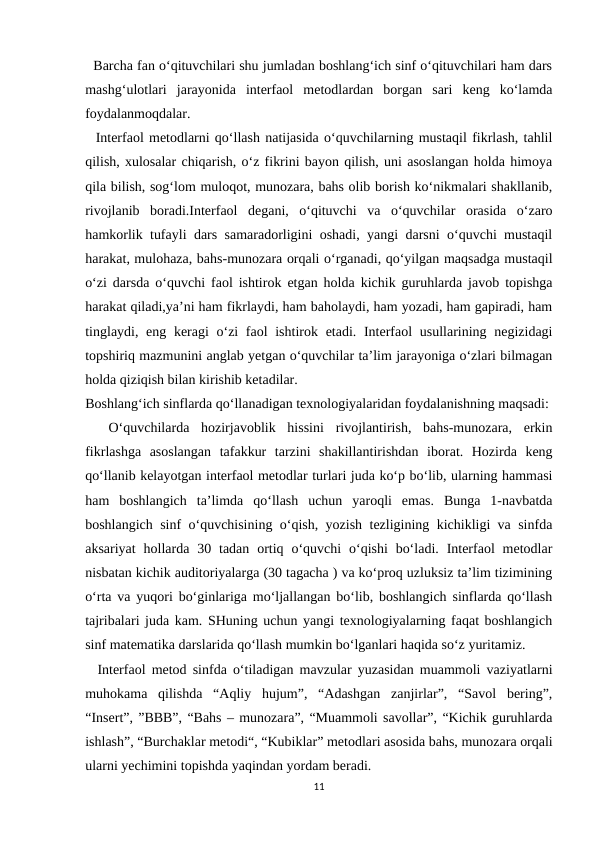  Barcha fan o‘qituvchilari shu jumladan boshlang‘ich sinf o‘qituvchilari ham dars
mashg‘ulotlari  jarayonida  interfaol  metodlardan  borgan  sari  keng  ko‘lamda
foydalanmoqdalar.
  Interfaol metodlarni qo‘llash natijasida o‘quvchilarning mustaqil fikrlash, tahlil
qilish, xulosalar chiqarish, o‘z fikrini bayon qilish, uni asoslangan holda himoya
qila bilish, sog‘lom muloqot, munozara, bahs olib borish ko‘nikmalari shakllanib,
rivojlanib  boradi.Interfaol  degani,  o‘qituvchi  va  o‘quvchilar  orasida  o‘zaro
hamkorlik tufayli dars samaradorligini oshadi, yangi darsni o‘quvchi mustaqil
harakat, mulohaza, bahs-munozara orqali o‘rganadi, qo‘yilgan maqsadga mustaqil
o‘zi darsda o‘quvchi faol ishtirok etgan holda kichik guruhlarda javob topishga
harakat qiladi,ya’ni ham fikrlaydi, ham baholaydi, ham yozadi, ham gapiradi, ham
tinglaydi, eng keragi o‘zi faol ishtirok etadi. Interfaol  usullarining negizidagi
topshiriq mazmunini anglab yetgan o‘quvchilar ta’lim jarayoniga o‘zlari bilmagan
holda qiziqish bilan kirishib ketadilar.
Boshlang‘ich sinflarda qo‘llanadigan texnologiyalaridan foydalanishning maqsadi:
 
 O‘quvchilarda  hozirjavoblik  hissini  rivojlantirish,  bahs-munozara,  erkin
fikrlashga  asoslangan  tafakkur  tarzini  shakillantirishdan  iborat.  Hozirda  keng
qo‘llanib kelayotgan interfaol metodlar turlari juda ko‘p bo‘lib, ularning hammasi
ham  boshlangich  ta’limda  qo‘llash  uchun  yaroqli  emas.  Bunga  1-navbatda
boshlangich sinf o‘quvchisining o‘qish, yozish tezligining kichikligi va sinfda
aksariyat  hollarda  30 tadan  ortiq o‘quvchi  o‘qishi  bo‘ladi.  Interfaol  metodlar
nisbatan kichik auditoriyalarga (30 tagacha ) va ko‘proq uzluksiz ta’lim tizimining
o‘rta va yuqori bo‘ginlariga mo‘ljallangan bo‘lib, boshlangich sinflarda qo‘llash
tajribalari juda kam. SHuning uchun yangi texnologiyalarning faqat boshlangich
sinf matematika darslarida qo‘llash mumkin bo‘lganlari haqida so‘z yuritamiz.
  Interfaol metod sinfda o‘tiladigan mavzular yuzasidan muammoli vaziyatlarni
muhokama  qilishda  “Aqliy  hujum”,  “Adashgan  zanjirlar”,  “Savol  bering”,
“Insert”, ”BBB”, “Bahs – munozara”, “Muammoli savollar”, “Kichik guruhlarda
ishlash”, “Burchaklar metodi“, “Kubiklar” metodlari asosida bahs, munozara orqali
ularni yechimini topishda yaqindan yordam beradi.
11
