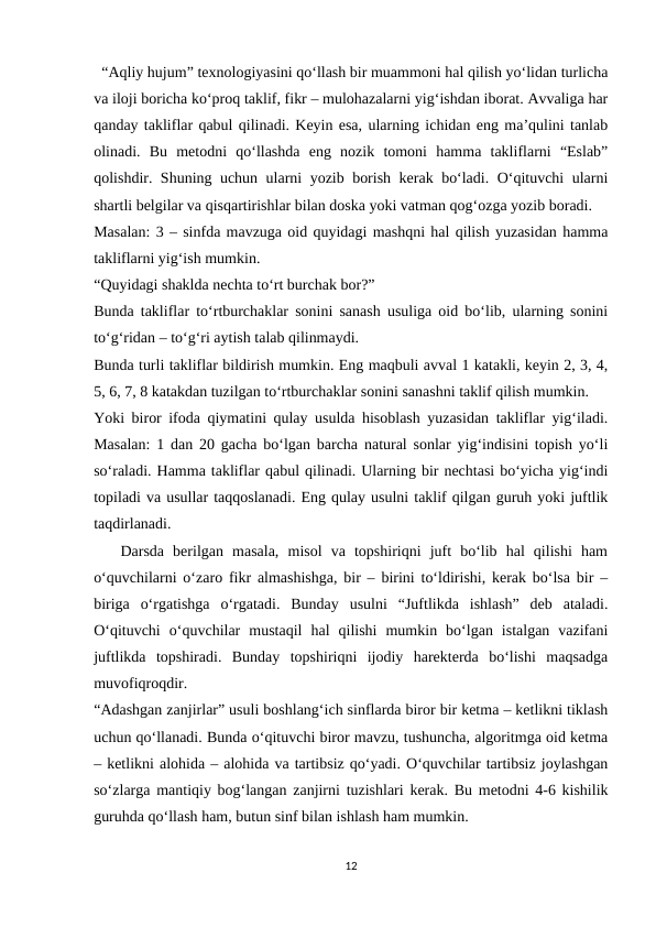   “Aqliy hujum” texnologiyasini qo‘llash bir muammoni hal qilish yo‘lidan turlicha
va iloji boricha ko‘proq taklif, fikr – mulohazalarni yig‘ishdan iborat. Avvaliga har
qanday takliflar qabul qilinadi. Keyin esa, ularning ichidan eng ma’qulini tanlab
olinadi.  Bu  metodni  qo‘llashda  eng  nozik  tomoni  hamma  takliflarni  “Eslab”
qolishdir. Shuning uchun ularni yozib borish kerak bo‘ladi. O‘qituvchi ularni
shartli belgilar va qisqartirishlar bilan doska yoki vatman qog‘ozga yozib boradi.
Masalan: 3 – sinfda mavzuga oid quyidagi mashqni hal qilish yuzasidan hamma
takliflarni yig‘ish mumkin.
“Quyidagi shaklda nechta to‘rt burchak bor?”
Bunda takliflar to‘rtburchaklar sonini sanash usuliga oid bo‘lib, ularning sonini
to‘g‘ridan – to‘g‘ri aytish talab qilinmaydi.
Bunda turli takliflar bildirish mumkin. Eng maqbuli avval 1 katakli, keyin 2, 3, 4,
5, 6, 7, 8 katakdan tuzilgan to‘rtburchaklar sonini sanashni taklif qilish mumkin.
Yoki biror ifoda qiymatini qulay usulda hisoblash yuzasidan takliflar yig‘iladi.
Masalan: 1 dan 20 gacha bo‘lgan barcha natural sonlar yig‘indisini topish yo‘li
so‘raladi. Hamma takliflar qabul qilinadi. Ularning bir nechtasi bo‘yicha yig‘indi
topiladi va usullar taqqoslanadi. Eng qulay usulni taklif qilgan guruh yoki juftlik
taqdirlanadi.
   Darsda  berilgan  masala,  misol  va  topshiriqni  juft  bo‘lib  hal  qilishi  ham
o‘quvchilarni o‘zaro fikr almashishga, bir – birini to‘ldirishi, kerak bo‘lsa bir –
biriga  o‘rgatishga  o‘rgatadi.  Bunday  usulni  “Juftlikda  ishlash”  deb  ataladi.
O‘qituvchi  o‘quvchilar  mustaqil  hal  qilishi  mumkin  bo‘lgan  istalgan  vazifani
juftlikda  topshiradi.  Bunday  topshiriqni  ijodiy  harekterda  bo‘lishi  maqsadga
muvofiqroqdir.
“Adashgan zanjirlar” usuli boshlang‘ich sinflarda biror bir ketma – ketlikni tiklash
uchun qo‘llanadi. Bunda o‘qituvchi biror mavzu, tushuncha, algoritmga oid ketma
– ketlikni alohida – alohida va tartibsiz qo‘yadi. O‘quvchilar tartibsiz joylashgan
so‘zlarga mantiqiy bog‘langan zanjirni tuzishlari kerak. Bu metodni 4-6 kishilik
guruhda qo‘llash ham, butun sinf bilan ishlash ham mumkin.
12
