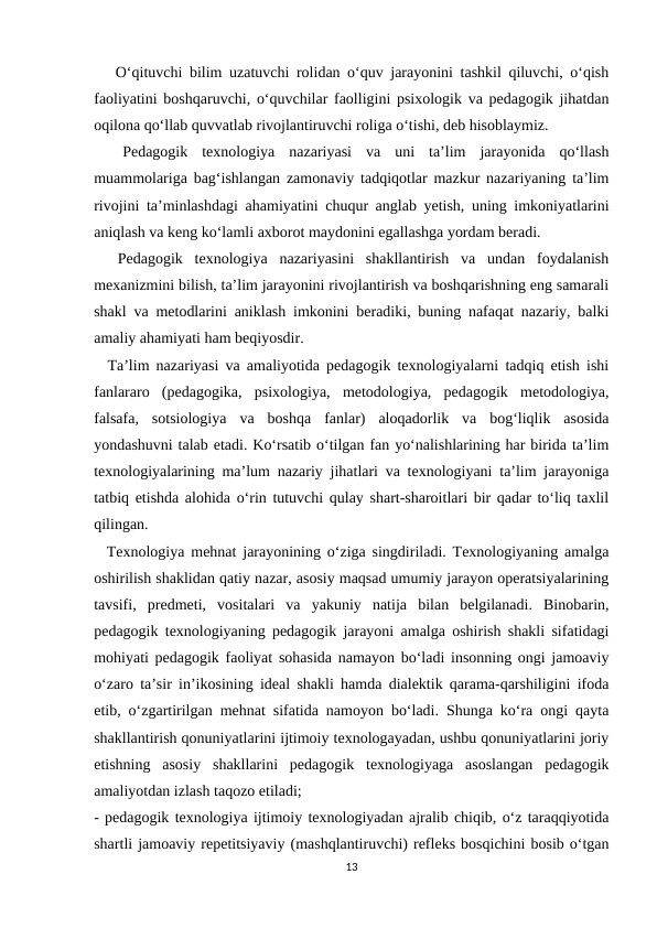    O‘qituvchi bilim uzatuvchi rolidan o‘quv jarayonini tashkil qiluvchi, o‘qish
faoliyatini boshqaruvchi, o‘quvchilar faolligini psixologik va pedagogik jihatdan
oqilona qo‘llab quvvatlab rivojlantiruvchi roliga o‘tishi, deb hisoblaymiz.
 
 Pedagogik  texnologiya  nazariyasi  va  uni  ta’lim  jarayonida  qo‘llash
muammolariga bag‘ishlangan zamonaviy tadqiqotlar mazkur nazariyaning ta’lim
rivojini ta’minlashdagi ahamiyatini chuqur anglab yetish, uning imkoniyatlarini
aniqlash va keng ko‘lamli axborot maydonini egallashga yordam beradi.
  Pedagogik  texnologiya  nazariyasini  shakllantirish  va  undan  foydalanish
mexanizmini bilish, ta’lim jarayonini rivojlantirish va boshqarishning eng samarali
shakl va metodlarini aniklash imkonini beradiki, buning nafaqat nazariy, balki
amaliy ahamiyati ham beqiyosdir.
  Ta’lim nazariyasi va amaliyotida pedagogik texnologiyalarni tadqiq etish ishi
fanlararo  (pedagogika,  psixologiya,  metodologiya,  pedagogik  metodologiya,
falsafa,  sotsiologiya  va  boshqa  fanlar)  aloqadorlik  va  bog‘liqlik  asosida
yondashuvni talab etadi. Ko‘rsatib o‘tilgan fan yo‘nalishlarining har birida ta’lim
texnologiyalarining ma’lum nazariy jihatlari va texnologiyani ta’lim jarayoniga
tatbiq etishda alohida o‘rin tutuvchi qulay shart-sharoitlari bir qadar to‘liq taxlil
qilingan.
  Texnologiya mehnat jarayonining o‘ziga singdiriladi. Texnologiyaning amalga
oshirilish shaklidan qatiy nazar, asosiy maqsad umumiy jarayon operatsiyalarining
tavsifi,  predmeti,  vositalari  va  yakuniy  natija  bilan  belgilanadi.  Binobarin,
pedagogik texnologiyaning pedagogik jarayoni amalga oshirish shakli sifatidagi
mohiyati pedagogik faoliyat sohasida namayon bo‘ladi insonning ongi jamoaviy
o‘zaro ta’sir in’ikosining ideal shakli hamda dialektik qarama-qarshiligini ifoda
etib, o‘zgartirilgan mehnat sifatida namoyon bo‘ladi. Shunga ko‘ra ongi qayta
shakllantirish qonuniyatlarini ijtimoiy texnologayadan, ushbu qonuniyatlarini joriy
etishning  asosiy  shakllarini  pedagogik  texnologiyaga  asoslangan  pedagogik
amaliyotdan izlash taqozo etiladi;
- pedagogik texnologiya ijtimoiy texnologiyadan ajralib chiqib, o‘z taraqqiyotida
shartli jamoaviy repetitsiyaviy (mashqlantiruvchi) refleks bosqichini bosib o‘tgan
13
