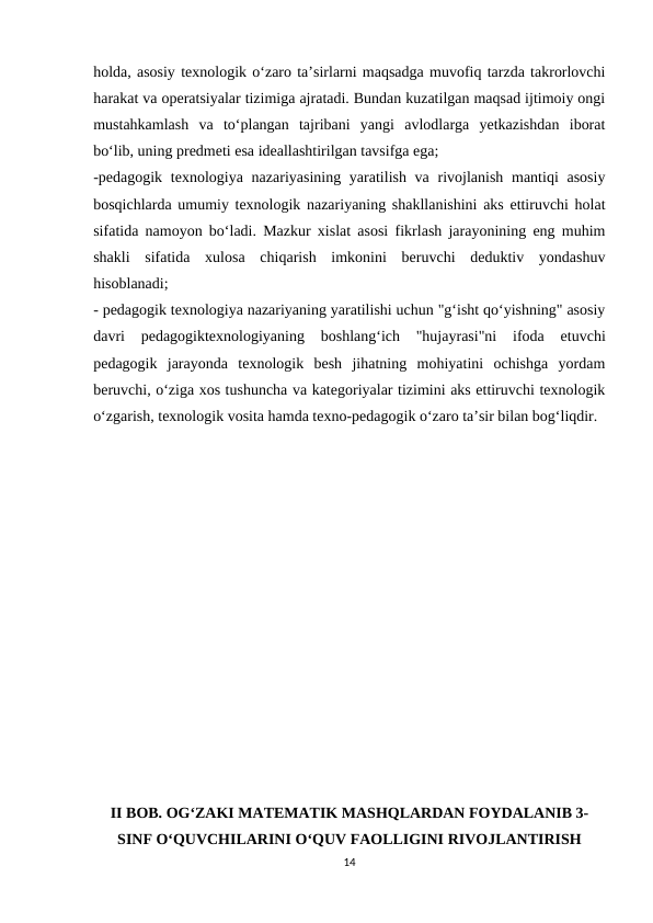 holda, asosiy texnologik o‘zaro ta’sirlarni maqsadga muvofiq tarzda takrorlovchi
harakat va operatsiyalar tizimiga ajratadi. Bundan kuzatilgan maqsad ijtimoiy ongi
mustahkamlash  va  to‘plangan  tajribani  yangi  avlodlarga  yetkazishdan  iborat
bo‘lib, uning predmeti esa ideallashtirilgan tavsifga ega;
-pedagogik  texnologiya nazariyasining yaratilish va rivojlanish mantiqi  asosiy
bosqichlarda umumiy texnologik nazariyaning shakllanishini aks ettiruvchi holat
sifatida namoyon bo‘ladi. Mazkur xislat asosi fikrlash jarayonining eng muhim
shakli  sifatida  xulosa  chiqarish  imkonini  beruvchi  deduktiv  yondashuv
hisoblanadi;
- pedagogik texnologiya nazariyaning yaratilishi uchun "g‘isht qo‘yishning" asosiy
davri  pedagogiktexnologiyaning  boshlang‘ich  "hujayrasi"ni  ifoda  etuvchi
pedagogik  jarayonda  texnologik  besh  jihatning  mohiyatini  ochishga  yordam
beruvchi, o‘ziga xos tushuncha va kategoriyalar tizimini aks ettiruvchi texnologik
o‘zgarish, texnologik vosita hamda texno-pedagogik o‘zaro ta’sir bilan bog‘liqdir.
II BOB. OG‘ZAKI MATEMATIK MASHQLARDAN FOYDALANIB 3-
SINF O‘QUVCHILARINI O‘QUV FAOLLIGINI RIVOJLANTIRISH
14
