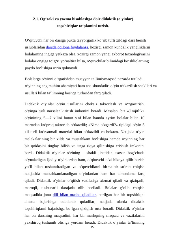 2.1. Og‘zaki va yozma hisoblashga doir didaktik (o'yinlar)
topshiriqlar to‘plamini tuzish.
O‘qituvchi har bir darsga puxta tayyorgarlik ko‘rib turli xildagi dars berish 
uslublaridan darsda oqilona foydalansa, hozirgi zamon kundalik yangiliklarni 
bolalarning ingiga yetkaza olsa, xozirgi zamon yangi axborot texnologiyasini 
bolalar ongiga to‘g‘ri yo‘naltira bilsa, o‘quvchilar bilimidagi bo‘shliqlarning 
paydo bo‘lishiga o‘rin qolmaydi.
Bolalarga o‘yinni o‘rgatishdan muayyan ta’limiymaqsad nazarda tutiladi. 
o‘yinning eng muhim ahamiyati ham ana shundadir. o‘yin o‘tkazilish shakllari va 
usullari bilan ta’limning boshqa turlaridan farq qiladi.
Didaktik o‘yinlar o‘yin usullarini cheksiz takrorlash va o‘zgartirish,
o‘yinga turli narsalar kiritish imkonini beradi. Masalan, biz «Jimjitlik»
o‘yinining 5—7 xilini butun sinf bilan hamda ayrim bolalar bilan 10
martadan ko‘proq takrorlab o‘tkazdik; «Nima o‘zgardi?» tipidagi o‘yin 5
xil turli ko‘rsatmali material bilan o‘tkazildi va hokazo. Natijada o‘yin
malakalarining bir xilda va mustahkam bo‘lishiga hamda o‘yinning har
bir qoidasini  tinglay bilish va unga rioya qilinishiga erishish imkonini
berdi. Didaktik o‘yinlar o‘zining   shakli  jihatidan asosan  bog‘chada
o‘ynaladigan ijodiy o‘yinlardan ham, o‘qituvchi o‘zi hikoya qilib berish
yo‘li bilan tushuntiradigan  va  o‘quvchilarni birma-bir  so‘rab  chiqish
natijasida  mustahkamlanadigan  o‘yinlardan  ham  har  tamonlama  farq
qiladi. Didaktik o‘yinlar o‘qitish vazifasiga xizmat qiladi va qiziqarli,
maroqli,  tushunarli  darajada  olib  boriladi.  Bolalar  g‘olib  chiqish
maqsadida jonu dili bilan mashq qiladilar, berilgan har bir topshiriqni
albatta  bajarishga  odatlanib  qoladilar,  natijada  ularda  didaktik
topshiriqlarni bajarishga bo‘lgan qiziqish orta boradi. Didaktik o‘yinlar
har bir darsning maqsadini, har bir mashqning maqsad va vazifalarini
yaxshiroq tushunib olishga yordam  beradi. Didaktik o‘yinlar ta’limning
15
