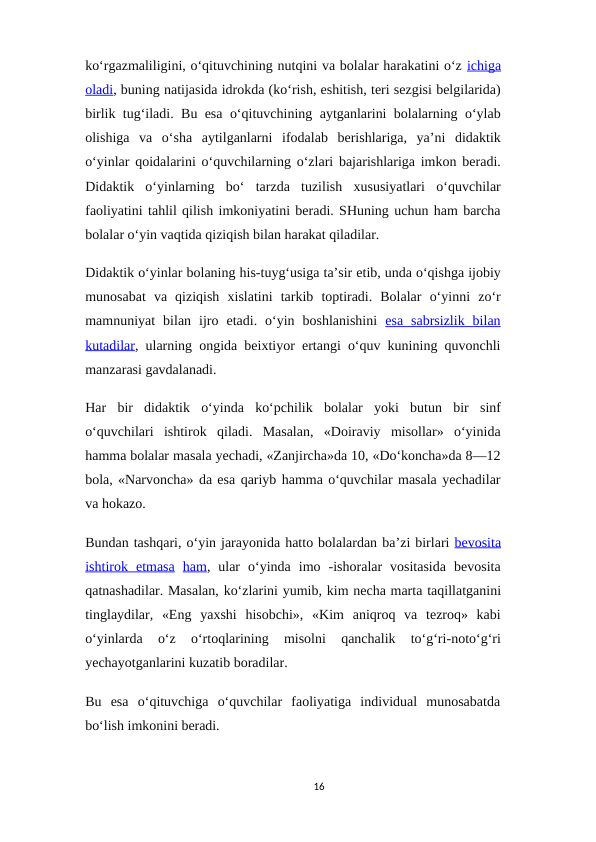 ko‘rgazmaliligini, o‘qituvchining nutqini va bolalar harakatini o‘z ichiga
oladi, buning natijasida idrokda (ko‘rish, eshitish, teri sezgisi belgilarida)
birlik tug‘iladi. Bu esa o‘qituvchining aytganlarini bolalarning o‘ylab
olishiga  va  o‘sha  aytilganlarni  ifodalab  berishlariga,  ya’ni  didaktik
o‘yinlar qoidalarini o‘quvchilarning o‘zlari bajarishlariga imkon beradi.
Didaktik  o‘yinlarning  bo‘  tarzda  tuzilish  xususiyatlari  o‘quvchilar
faoliyatini tahlil qilish imkoniyatini beradi. SHuning uchun ham barcha
bolalar o‘yin vaqtida qiziqish bilan harakat qiladilar.
Didaktik o‘yinlar bolaning his-tuyg‘usiga ta’sir etib, unda o‘qishga ijobiy
munosabat va  qiziqish xislatini tarkib toptiradi.  Bolalar o‘yinni zo‘r
mamnuniyat bilan ijro etadi. o‘yin  boshlanishini esa  sabrsizlik  bilan
kutadilar, ularning ongida beixtiyor ertangi o‘quv kunining quvonchli
manzarasi gavdalanadi.
Har bir didaktik o‘yinda ko‘pchilik bolalar yoki butun bir sinf
o‘quvchilari ishtirok qiladi.  Masalan,  «Doiraviy  misollar»  o‘yinida
hamma bolalar masala yechadi, «Zanjircha»da 10, «Do‘koncha»da 8—12
bola, «Narvoncha» da esa qariyb hamma o‘quvchilar masala yechadilar
va hokazo.
Bundan tashqari, o‘yin jarayonida hatto bolalardan ba’zi birlari bevosita
ishtirok  etmasa ham,  ular  o‘yinda  imo  -ishoralar  vositasida  bevosita
qatnashadilar. Masalan, ko‘zlarini yumib, kim necha marta taqillatganini
tinglaydilar, «Eng yaxshi hisobchi», «Kim aniqroq  va  tezroq»  kabi
o‘yinlarda  o‘z  o‘rtoqlarining  misolni  qanchalik  to‘g‘ri-noto‘g‘ri
yechayotganlarini kuzatib boradilar.
Bu  esa  o‘qituvchiga  o‘quvchilar  faoliyatiga  individual  munosabatda
bo‘lish imkonini beradi.
16
