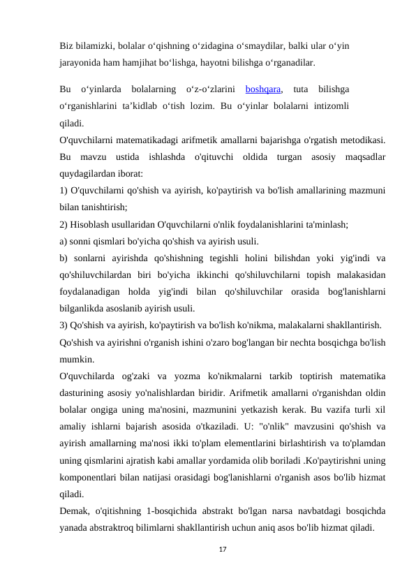 Biz bilamizki, bolalar o‘qishning o‘zidagina o‘smaydilar, balki ular o‘yin
jarayonida ham hamjihat bo‘lishga, hayotni bilishga o‘rganadilar.
Bu  o‘yinlarda  bolalarning  o‘z-o‘zlarini 
boshqara,  tuta  bilishga
o‘rganishlarini  ta’kidlab  o‘tish  lozim.  Bu o‘yinlar  bolalarni  intizomli
qiladi.
O'quvchilarni matematikadagi arifmetik amallarni bajarishga o'rgatish metodikasi.
Bu  mavzu  ustida  ishlashda  o'qituvchi  oldida  turgan  asosiy  maqsadlar
quydagilardan iborat:
1) O'quvchilarni qo'shish va ayirish, ko'paytirish va bo'lish amallarining mazmuni
bilan tanishtirish;
2) Hisoblash usullaridan O'quvchilarni o'nlik foydalanishlarini ta'minlash;
a) sonni qismlari bo'yicha qo'shish va ayirish usuli.
b)  sonlarni  ayirishda  qo'shishning  tegishli  holini  bilishdan  yoki  yig'indi  va
qo'shiluvchilardan  biri  bo'yicha  ikkinchi  qo'shiluvchilarni  topish  malakasidan
foydalanadigan  holda  yig'indi  bilan  qo'shiluvchilar  orasida  bog'lanishlarni
bilganlikda asoslanib ayirish usuli.
3) Qo'shish va ayirish, ko'paytirish va bo'lish ko'nikma, malakalarni shakllantirish.
Qo'shish va ayirishni o'rganish ishini o'zaro bog'langan bir nechta bosqichga bo'lish
mumkin.
O'quvchilarda  og'zaki  va  yozma  ko'nikmalarni  tarkib  toptirish  matematika
dasturining asosiy yo'nalishlardan biridir. Arifmetik amallarni o'rganishdan oldin
bolalar ongiga uning ma'nosini, mazmunini yetkazish kerak. Bu vazifa turli xil
amaliy ishlarni bajarish asosida o'tkaziladi. U: "o'nlik" mavzusini qo'shish va
ayirish amallarning ma'nosi ikki to'plam elementlarini birlashtirish va to'plamdan
uning qismlarini ajratish kabi amallar yordamida olib boriladi .Ko'paytirishni uning
komponentlari bilan natijasi orasidagi bog'lanishlarni o'rganish asos bo'lib hizmat
qiladi.
Demak, o'qitishning 1-bosqichida abstrakt  bo'lgan narsa navbatdagi  bosqichda
yanada abstraktroq bilimlarni shakllantirish uchun aniq asos bo'lib hizmat qiladi.
17
