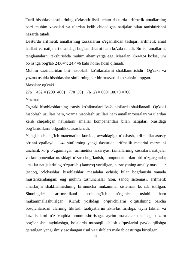 Turli hisoblash usullarining o'zlashtirilishi uchun dasturda arifmetik amallarning
ba'zi muhim xossalari va ulardan kelib chiqadigan natijalar bilan tanishtirishni
nazarda tutadi.
Dasturda arifmetik amallarning xossalarini o'rganishdan tashqari arifmetik amal
hadlari va natijalari orasidagi bog'lanishlarni ham ko'zda tutadi. Bu ish amallarni,
tenglamalarni tekshirishda muhim ahamiyatga ega. Masalan: 6x4=24 bo'lsa, uni
bo'lishga bog'lab 24:6=4; 24:4=6 kabi holler hosil qilinadi.
Muhim  vazifalaridan biri  hisoblash  ko'nikmalarni  shakllantirishdir. Og'zaki  va
yozma usulda hisoblashlar sinflarning har bir mavzusida o'z aksini topgan.
Masalan: og'zaki
276 + 432 = (200+400) + (70+30) + (6+2) = 600+100+8 =708
Yozma:
Og'zaki hisoblashlarning asosiy ko'nikmalari Iva2- sinflarda shakllanadi. Og'zaki
hisoblash usullari ham, yozma hisoblash usullari ham amallar xossalari va ulardan
kelib  chiqadigan  natijalarni  amallar  kompanentlari  bilan  natijalari  orasidagi
bog'lanishlarni bilganlikka asoslanadi.
Yangi boshlang‘ich matematika kursida, avvaldagiga o‘xshash, arifmetika asosiy
o‘rinni egallaydi. 1-4- sinflarning yangi dasturida arifmetik material mazmuni
unchalik ko‘p o‘zgarmagan: arifmetika nazariyasi (amallarning xossalari, natijalar
va komponentlar orasidagi o‘zaro bog‘lanish, komponentlardan biri o‘zgarganda;
amallar natijalarining o‘zgarishi) kamroq yoritilgan, nazariyaning amaliy masalalar
(sanoq,  o‘lchashlar,  hisoblashlar,  masalalar  echish)  bilan  bog‘lanishi  yanada
mustahkamlangan:  eng  muhim  tushunchalar  (son,  sanoq  sistemasi,  arifmetik
amallar)ni  shakllantirishning  birmuncha  mukammal  sistemasi  ko‘zda  tutilgan.
Shuningdek,
 
arifme-tikani
 
boshlang‘ich
 
o‘rganish
 
uslubi
 
ham
mukammallashtirilgan.  Kichik  yoshdagi  o‘quvchilarni  o‘qitishning  barcha
bosqichlaridan ularning fikrlash faoliyatlarini aktivlashtirishga, tayin faktlar va
kuzatishlarni  o‘z  vaqtida  umumlashtirishga,  ayrim  masalalar  orasidagi  o‘zaro
bog‘lanishni tayinlashga, bolalarda mustaqil ishlash o‘quvlarini paydo qilishga
qaratilgan yangi ilmiy asoslangan usul va uslublari maktab dasturiga kiritilgan.
18
