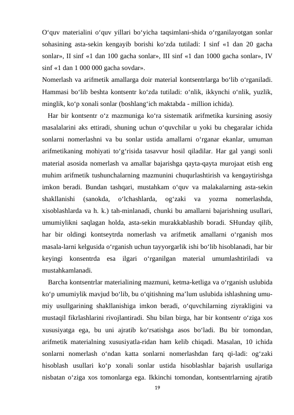 O‘quv materialini o‘quv yillari bo‘yicha taqsimlani-shida o‘rganilayotgan sonlar
sohasining asta-sekin kengayib borishi ko‘zda tutiladi: I sinf «1 dan 20 gacha
sonlar», II sinf «1 dan 100 gacha sonlar», III sinf «1 dan 1000 gacha sonlar», IV
sinf «1 dan 1 000 000 gacha sovdar».
Nomerlash va arifmetik amallarga doir material kontsentrlarga bo‘lib o‘rganiladi.
Hammasi bo‘lib beshta kontsentr ko‘zda tutiladi: o‘nlik, ikkynchi o‘nlik, yuzlik,
minglik, ko‘p xonali sonlar (boshlang‘ich maktabda - million ichida).
  Har bir kontsentr o‘z mazmuniga ko‘ra sistematik arifmetika kursining asosiy
masalalarini aks ettiradi, shuning uchun o‘quvchilar u yoki bu chegaralar ichida
sonlarni nomerlashni va bu sonlar ustida amallarni o‘rganar ekanlar, umuman
arifmetikaning mohiyati to‘g‘risida tasavvur hosil qiladilar. Har gal yangi sonli
material asosida nomerlash va amallar bajarishga qayta-qayta murojaat etish eng
muhim arifmetik tushunchalarning mazmunini chuqurlashtirish va kengaytirishga
imkon beradi. Bundan tashqari, mustahkam o‘quv va malakalarning asta-sekin
shakllanishi  (sanokda,  o‘lchashlarda,  og‘zaki  va  yozma  nomerlashda,
xisoblashlarda va h. k.) tah-minlanadi, chunki bu amallarni bajarishning usullari,
umumiylikni saqlagan holda, asta-sekin murakkablashib boradi. SHunday qilib,
har  bir  oldingi  kontseytrda  nomerlash  va  arifmetik  amallarni  o‘rganish  mos
masala-larni kelgusida o‘rganish uchun tayyorgarlik ishi bo‘lib hisoblanadi, har bir
keyingi  konsentrda  esa  ilgari  o‘rganilgan  material  umumlashtiriladi  va
mustahkamlanadi.
   Barcha kontsentrlar materialining mazmuni, ketma-ketliga va o‘rganish uslubida
ko‘p umumiylik mavjud bo‘lib, bu o‘qitishning ma’lum uslubida ishlashning umu-
miy usullgarining shakllanishiga imkon beradi, o‘quvchilarning ziyrakligini va
mustaqil fikrlashlarini rivojlantiradi. Shu bilan birga, har bir kontsentr o‘ziga xos
xususiyatga  ega,  bu  uni  ajratib  ko‘rsatishga  asos  bo‘ladi.  Bu  bir  tomondan,
arifmetik materialning xususiyatla-ridan ham kelib chiqadi. Masalan, 10 ichida
sonlarni  nomerlash  o‘ndan  katta  sonlarni  nomerlashdan  farq  qi-ladi:  og‘zaki
hisoblash  usullari  ko‘p  xonali  sonlar  ustida  hisoblashlar  bajarish  usullariga
nisbatan o‘ziga xos tomonlarga ega. Ikkinchi tomondan, kontsentrlarning ajratib
19
