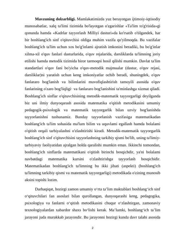 Mavzuning dolzarbligi. Mamlakatimizda yuz berayotgan ijtimoiy-iqtisodiy
munosabatlar, xalq ta'limi tizimida bo'layotgan o'zgarishlar «Ta'lim to'g'risida»gi
qonunda hamda «Kadrlar tayyorlash Milliyi dasturi»da ko'rsatib o'tilgandek, har
bir boshlang'ich sinf o'qituvchisi oldiga muhim vazifa qo'yilmoqda. Bu vazifalar
boshlang'ich ta'lim uchun xos bo'g'inlami ajratish imkonini beradiki, bu bo'g'inlar
xilma-xil o'quv fanlari dasturlarida, o'quv rejalarida, darsliklarda ta'limning joriy
etilishi hamda metodik tizimida biror tarmoqni hosil qilishi mumkin. Davlat ta'lim
standartlari o'quv fani bo'yicha o'quv-metodik majmualar (dastur, o'quv rejasi,
darsliklar)ni yaratish uchun keng imkoniyatlar ochib beradi, shuningdek, o'quv
fanlararo  bog'lanish  va  bilimlarini  muvofiqlashtirish  tamoyili  asosida  o'quv
fanlarining o'zaro bog'liqligi· va fanlararo bog'lanishini ta'minlashga xizmat qiladi.
Boshlang'ich sinflar o'qituvchisining metodik-matematik tayyorgarligi deyilganda
biz  uni  ilmiy  dunyoqarash  asosida  matematika  o'qitish  metodikasini  umumiy
pedagogik-psixologik  va  matematik  tayyorgarlik  bilan  uzviy  bog'lanishda
tayyorlanishni  tushunamiz.  Bunday  tayyorlanish  vazifasiga  matematikadan
boshlang'ich ta'lim sohasida ma'lum bilim va uquvlami egallash hamda bolalami
o'qitish orqali tarbiyalashni o'zlashtirishi kiradi. Metodik-matematik tayyorgarlik
boshlang'ich sinf o'qituvchisini tayyorlashning tarkibiy qismi bo'lib, uning ta'limiy-
tarbiyaviy faoliyatidan ajralgan holda qaralishi mumkin emas. Ikkinchi tomondan,
boshlang'ich sinflarda matematikani o'qitish birinchi bosqichdir, ya'ni bolalami
navbatdagi  matematika  kursini  o'zlashtirishga  tayyorlash  bosqichidir.
Matematikadan  boshlang'ich  ta'limning  bu  ikki  jihati  (aspekti)  (boshlang'ich
ta'limning tarkibiy qismi va matematik tayyorgarligi) metodikada o'zining munosib
aksini topishi lozim.
Darhaqiqat, hozirgi zamon umumiy o‘rta ta’lim maktablari boshlang‘ich sinf
o‘qituvchilari  fan  asoslari  bilan  qurollangan,  dunyoqarashi  keng,  pedagogika,
psixologiya va fanlarni o‘qitish metodikasini  chuqur  o‘zlashtirgan, zamonaviy
texnologiyalardan xabardor shaxs bo‘lishi kerak. Ma’lumki, boshlang‘ich ta’lim
jarayoni juda murakkab jarayondir. Bu jarayonni hozirgi kunda davr talabi asosida
2
