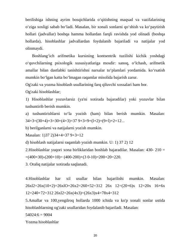 berilishiga  ishning  ayrim  bosqichlarida  o‘qitishning  maqsad  va  vazifalarining
o‘ziga xosligi sabab bo‘ladi. Masalan, bir xonali sonlarni qo‘shish va ko‘paytirish
hollari (jadvallar) boshqa hamma hollardan farqli ravishda yod olinadi (boshqa
hollarda),  hisoblashlar  jadvallardan  foydalanib  bajariladi  va  natijalar  yod
olinmaydi.
 
 Boshlang‘ich  arifmetika  kursining  kontsentrik  tuzilishi  kichik  yoshdagi
o‘quvchilarning  psixologik  xususiyatlariga  mosdir:  sanoq,  o‘lchash,  arifmetik
amallar bilan dastlabki tanishtirishni narsalar to‘plamlari yordamida. ko‘rsatish
mumkin bo‘lgan katta bo‘lmagan raqamlar misolida bajarish zarur.
Og'zaki va yozma hisoblash usullarining farq qiluvchi xossalari ham bor.
Og'zaki hisoblashlar;
1)  Hisoblashlar  yozuvlarsiz  (ya'ni  xotirada  bajaradilar)  yoki  yozuvlar  bilan
tushuntirib berish mumkin.
a)  tushuntirishlarni  to‘la  yozish  (ham)  bilan  berish  mumkin.  Masalan:
34+3=(30+4)+3=30+(4+3)=37 9+3=9+(l+2)=(9+l)+2=12...
b) berilganlarni va natijalarni yozish mumkin.
Masalan: 1)37 2)34+4=37 9+3=12
d) hisoblash natijalarni raqamlab yozish mumkin. U: 1) 37 2) 12
2.Hisoblashlar yuqori xona birliklaridan boshlab bajaradilar. Masalan: 430- 210 =
=(400+30)-(200+10)= (400-200)+(3 0-10)=200+20=220.
3. Oraliq natijalar xotirada saqlanadi.
4.Hisoblashlar  har  xil  usullar  bilan  bajarilishi  mumkin.  Masalan:
26xl2=26x(10+2)=26xlO+26x2=260+52=312  26x  12=(20+6)x  12=20x  16+6x
12=240+72=312 26xl2=26x(4x3)=(26x3)x4=78x4=312
5.Amallar va 100,yengilroq hollarda 1000 ichida va ko'p xonali sonlar ustida
hisoblashlarning og'zaki usullaridan foydalanib bajariladi. Masalan:
54024:6 = 9004
Yozma hisoblashlar
20
