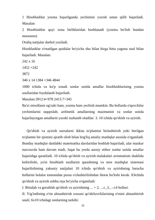 1  Hisoblashlar  yozma  bajarilganda  yechimini  yozish  ustun  qilib  bajariladi.
Masalan:
2  Hisoblashlar  quyi  xona  birliklaridan  boshlanadi  (yozma  bo'lish  bundan
mustasno)
Oraliq natijalar darhol yoziladi.
Hisoblashlar o'rnatilgan qoidalar bo'yicha shu bilan birga bitta yagona usul bilan
bajariladi. Masalan:
242 x 16
1452 +242
3872
346 x 14 1384 +346 4844
1000  ichida  va  ko'p  xonali  sonlar  ustida  amallar  hisoblashlarining  yozma
usullaridan foydalanib bajariladi.
Masalan:3912:4=978 2415:7=345
Ba'zi misollarni og'zaki ham, yozma ham yechish mumkin. Bu hollarda o'quvchilar
yechimlarini  taqqoslab,  arifmetik  amallarning  mazmunini  va  sonlar  ustida
bajarilayotgan amallarni yaxshi tushunib oladilar. 3. 10 ichida qo'shish va ayirish.
  Qo'shish  va  ayirish  narsalarni  ikkita  to'plamini  birlashtirish  yoki  berilgan
to'plamni bir qismini ajratib olish bilan bog'liq amaliy mashqlar asosida o'rganiladi.
Bunday mashqlar dastlabki matematika darslaridan boshlab bajariladi, ular mazkur
mavzuvda ham davom etadi, faqat bu yerda asosiy etibor sonlar ustida amallar
bajarishga qaratiladi. 10 ichida qo'shish va ayirish malakalari avtomatizm shaklida
keltirilishi,  ya'ni  hisoblash  usullarini  qarashning  va  mos  mashqlar  sistemasi
bajarilishining  yakuniy  natijalari  10  ichida  qo'shish  va  ayirishning  baracha
hollarini bolalar tomonidan puxta o'zlashtirilishidan iborat bo'lishi kerak. lOichida
qo'shish va ayirish ushbu reja bo'yicha o'rganiladi:
I. Bittalab va guruhlab qo'shish va ayirishning ... + 2, ...±_3, ..-±4 hollari.
II. Yig'indining o'rin almashtirish xossasi qo'shiluvchilarining o'rnini almashtirish
usuli; 6x10 ichidagi sonlarning tarkibi:
21
