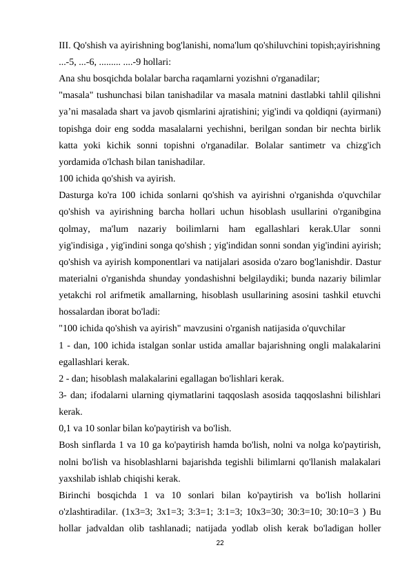 III. Qo'shish va ayirishning bog'lanishi, noma'lum qo'shiluvchini topish;ayirishning
...-5, ...-6, ......... ....-9 hollari:
Ana shu bosqichda bolalar barcha raqamlarni yozishni o'rganadilar;
"masala" tushunchasi bilan tanishadilar va masala matnini dastlabki tahlil qilishni
ya’ni masalada shart va javob qismlarini ajratishini; yig'indi va qoldiqni (ayirmani)
topishga doir eng sodda masalalarni yechishni, berilgan sondan bir nechta birlik
katta  yoki  kichik  sonni  topishni  o'rganadilar.  Bolalar  santimetr  va  chizg'ich
yordamida o'lchash bilan tanishadilar.
100 ichida qo'shish va ayirish.
Dasturga ko'ra 100 ichida sonlarni qo'shish va ayirishni o'rganishda o'quvchilar
qo'shish  va  ayirishning  barcha  hollari  uchun  hisoblash  usullarini  o'rganibgina
qolmay,  ma'lum  nazariy  boilimlarni  ham  egallashlari  kerak.Ular  sonni
yig'indisiga , yig'indini songa qo'shish ; yig'indidan sonni sondan yig'indini ayirish;
qo'shish va ayirish komponentlari va natijalari asosida o'zaro bog'lanishdir. Dastur
materialni o'rganishda shunday yondashishni belgilaydiki; bunda nazariy bilimlar
yetakchi rol arifmetik amallarning, hisoblash usullarining asosini tashkil etuvchi
hossalardan iborat bo'ladi:
"100 ichida qo'shish va ayirish" mavzusini o'rganish natijasida o'quvchilar
1 - dan, 100 ichida istalgan sonlar ustida amallar bajarishning ongli malakalarini
egallashlari kerak.
2 - dan; hisoblash malakalarini egallagan bo'lishlari kerak.
3- dan; ifodalarni ularning qiymatlarini taqqoslash asosida taqqoslashni bilishlari
kerak.
0,1 va 10 sonlar bilan ko'paytirish va bo'lish.
Bosh sinflarda 1 va 10 ga ko'paytirish hamda bo'lish, nolni va nolga ko'paytirish,
nolni bo'lish va hisoblashlarni bajarishda tegishli bilimlarni qo'llanish malakalari
yaxshilab ishlab chiqishi kerak.
Birinchi  bosqichda  1  va  10  sonlari  bilan  ko'paytirish  va  bo'lish  hollarini
o'zlashtiradilar. (1x3=3; 3x1=3; 3:3=1; 3:1=3; 10x3=30; 30:3=10; 30:10=3 ) Bu
hollar jadvaldan olib tashlanadi; natijada yodlab olish kerak bo'ladigan holler
22
