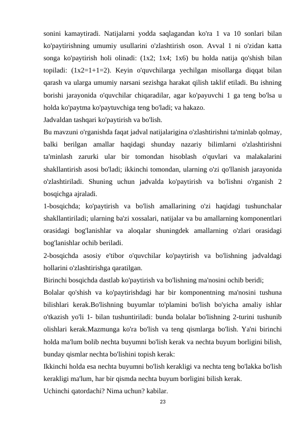 sonini kamaytiradi. Natijalarni yodda saqlagandan ko'ra 1 va 10 sonlari bilan
ko'paytirishning umumiy usullarini o'zlashtirish oson. Avval 1 ni o'zidan katta
songa ko'paytirish holi olinadi: (1x2; 1x4; 1x6) bu holda natija qo'shish bilan
topiladi:  (1x2=1+1=2).  Keyin  o'quvchilarga  yechilgan  misollarga  diqqat  bilan
qarash va ularga umumiy narsani sezishga harakat qilish taklif etiladi. Bu ishning
borishi jarayonida o'quvchilar chiqaradilar, agar ko'payuvchi 1 ga teng bo'lsa u
holda ko'paytma ko'paytuvchiga teng bo'ladi; va hakazo.
Jadvaldan tashqari ko'paytirish va bo'lish.
Bu mavzuni o'rganishda faqat jadval natijalarigina o'zlashtirishni ta'minlab qolmay,
balki  berilgan  amallar  haqidagi  shunday  nazariy  bilimlarni  o'zlashtirishni
ta'minlash  zarurki  ular  bir  tomondan  hisoblash  o'quvlari  va  malakalarini
shakllantirish asosi bo'ladi; ikkinchi tomondan, ularning o'zi qo'llanish jarayonida
o'zlashtiriladi.  Shuning  uchun  jadvalda  ko'paytirish  va  bo'lishni  o'rganish  2
bosqichga ajraladi.
1-bosqichda;  ko'paytirish  va  bo'lish  amallarining  o'zi  haqidagi  tushunchalar
shakllantiriladi; ularning ba'zi xossalari, natijalar va bu amallarning komponentlari
orasidagi  bog'lanishlar  va  aloqalar  shuningdek  amallarning  o'zlari  orasidagi
bog'lanishlar ochib beriladi.
2-bosqichda  asosiy  e'tibor  o'quvchilar  ko'paytirish  va  bo'lishning  jadvaldagi
hollarini o'zlashtirishga qaratilgan.
Birinchi bosqichda dastlab ko'paytirish va bo'lishning ma'nosini ochib beridi;
Bolalar qo'shish va ko'paytirishdagi har bir komponentning ma'nosini tushuna
bilishlari  kerak.Bo'lishning  buyumlar  to'plamini  bo'lish  bo'yicha  amaliy  ishlar
o'tkazish yo'li 1- bilan tushuntiriladi: bunda bolalar bo'lishning 2-turini tushunib
olishlari kerak.Mazmunga ko'ra bo'lish va teng qismlarga bo'lish. Ya'ni birinchi
holda ma'lum bolib nechta buyumni bo'lish kerak va nechta buyum borligini bilish,
bunday qismlar nechta bo'lishini topish kerak:
Ikkinchi holda esa nechta buyumni bo'lish kerakligi va nechta teng bo'lakka bo'lish
kerakligi ma'lum, har bir qismda nechta buyum borligini bilish kerak.
Uchinchi qatordachi? Nima uchun? kabilar.
23
