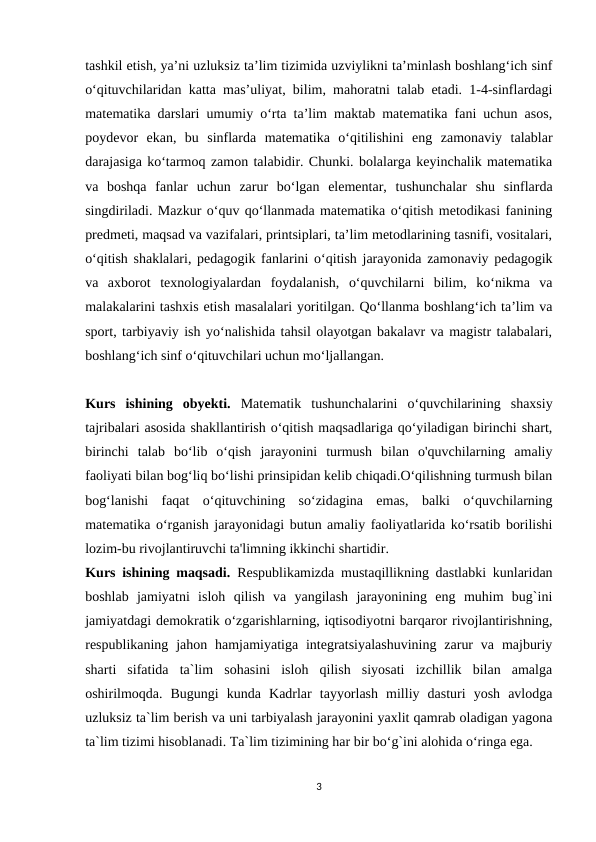 tashkil etish, ya’ni uzluksiz ta’lim tizimida uzviylikni ta’minlash boshlang‘ich sinf
o‘qituvchilaridan katta mas’uliyat, bilim, mahoratni talab etadi. 1-4-sinflardagi
matematika darslari umumiy o‘rta ta’lim maktab matematika fani uchun asos,
poydevor  ekan,  bu  sinflarda  matematika  o‘qitilishini  eng  zamonaviy  talablar
darajasiga ko‘tarmoq zamon talabidir. Chunki. bolalarga keyinchalik matematika
va  boshqa  fanlar  uchun  zarur  bo‘lgan  elementar,  tushunchalar  shu  sinflarda
singdiriladi. Mazkur o‘quv qo‘llanmada matematika o‘qitish metodikasi fanining
predmeti, maqsad va vazifalari, printsiplari, ta’lim metodlarining tasnifi, vositalari,
o‘qitish shaklalari, pedagogik fanlarini o‘qitish jarayonida zamonaviy pedagogik
va  axborot  texnologiyalardan  foydalanish,  o‘quvchilarni  bilim,  ko‘nikma  va
malakalarini tashxis etish masalalari yoritilgan. Qo‘llanma boshlang‘ich ta’lim va
sport, tarbiyaviy ish yo‘nalishida tahsil olayotgan bakalavr va magistr talabalari,
boshlang‘ich sinf o‘qituvchilari uchun mo‘ljallangan.
Kurs  ishining  obyekti. Matematik  tushunchalarini  o‘quvchilarining  shaxsiy
tajribalari asosida shakllantirish o‘qitish maqsadlariga qo‘yiladigan birinchi shart,
birinchi  talab  bo‘lib  o‘qish  jarayonini  turmush  bilan  o'quvchilarning  amaliy
faoliyati bilan bog‘liq bo‘lishi prinsipidan kelib chiqadi.O‘qilishning turmush bilan
bog‘lanishi  faqat  o‘qituvchining  so‘zidagina  emas,  balki  o‘quvchilarning
matematika o‘rganish jarayonidagi butun amaliy faoliyatlarida ko‘rsatib borilishi
lozim-bu rivojlantiruvchi ta'limning ikkinchi shartidir.
Kurs ishining maqsadi. Respublikamizda mustaqillikning dastlabki kunlaridan
boshlab  jamiyatni  isloh  qilish  va  yangilash  jarayonining  eng  muhim  bug`ini
jamiyatdagi demokratik o‘zgarishlarning, iqtisodiyotni barqaror rivojlantirishning,
respublikaning jahon  hamjamiyatiga  integratsiyalashuvining  zarur  va  majburiy
sharti  sifatida  ta`lim  sohasini  isloh  qilish  siyosati  izchillik  bilan  amalga
oshirilmoqda.  Bugungi  kunda  Kadrlar  tayyorlash  milliy  dasturi  yosh  avlodga
uzluksiz ta`lim berish va uni tarbiyalash jarayonini yaxlit qamrab oladigan yagona
ta`lim tizimi hisoblanadi. Ta`lim tizimining har bir bo‘g`ini alohida o‘ringa ega.
3

