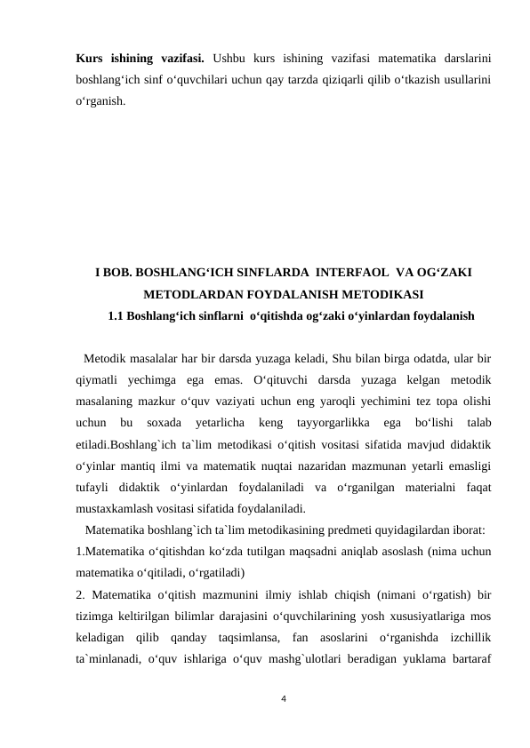 Kurs  ishining  vazifasi. Ushbu  kurs  ishining  vazifasi  matematika  darslarini
boshlang‘ich sinf o‘quvchilari uchun qay tarzda qiziqarli qilib o‘tkazish usullarini
o‘rganish.
I BOB. BOSHLANG‘ICH SINFLARDA  INTERFAOL  VA OG‘ZAKI
METODLARDAN FOYDALANISH METODIKASI
1.1 Boshlang‘ich sinflarni  o‘qitishda og‘zaki o‘yinlardan foydalanish
  Metodik masalalar har bir darsda yuzaga keladi, Shu bilan birga odatda, ular bir
qiymatli  yechimga  ega  emas.  O‘qituvchi  darsda  yuzaga  kelgan  metodik
masalaning mazkur o‘quv vaziyati uchun eng yaroqli yechimini tez topa olishi
uchun  bu  soxada  yetarlicha  keng  tayyorgarlikka  ega  bo‘lishi  talab
etiladi.Boshlang`ich ta`lim metodikasi o‘qitish vositasi sifatida mavjud didaktik
o‘yinlar mantiq ilmi va matematik nuqtai nazaridan mazmunan yetarli emasligi
tufayli  didaktik  o‘yinlardan  foydalaniladi  va  o‘rganilgan  materialni  faqat
mustaxkamlash vositasi sifatida foydalaniladi.
   Matematika boshlang`ich ta`lim metodikasining predmeti quyidagilardan iborat:
1.Matematika o‘qitishdan ko‘zda tutilgan maqsadni aniqlab asoslash (nima uchun
matematika o‘qitiladi, o‘rgatiladi)
2. Matematika o‘qitish mazmunini ilmiy ishlab chiqish (nimani o‘rgatish) bir
tizimga keltirilgan bilimlar darajasini o‘quvchilarining yosh xususiyatlariga mos
keladigan  qilib  qanday  taqsimlansa,  fan  asoslarini  o‘rganishda  izchillik
ta`minlanadi, o‘quv ishlariga o‘quv mashg`ulotlari beradigan yuklama bartaraf
4
