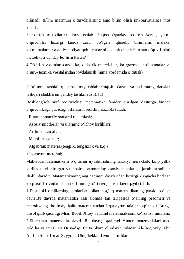 qilinadi, ta`lim mazmuni o‘quvchilarning aniq bilim olish imkoniyatlariga mos
keladi.
3.O‘qitish  metodlarini  ilmiy  ishlab  chiqish  (qanday  o‘qitish  kerak)  ya`ni,
o‘quvchilar  hozirgi  kunda  zarur  bo‘lgan  iqtisodiy  bilimlarni,  malaka,
ko‘nikmalarni va aqliy faoliyat qobiliyatlarini egallab olishlari uchun o‘quv ishlari
metodikasi qanday bo‘lishi kerak?
4.O‘qitish vositalari-darsliklar, didaktik materiallar, ko‘rgazmali qo‘llanmalar va
o‘quv- texnika vositalaridan foydalanish (nima yordamida o‘qitish)
5.Ta`limni  tashkil  qilishni  ilmiy  ishlab  chiqish  (darsni  va  ta`limning  darsdan
tashqari shakllarini qanday tashkil etish). [1]
Boshlang`ich  sinf  o‘qituvchisi  matematika  fanidan  tuzilgan  dasturga  binoan
o‘quvchilarga quyidagi bilimlarni berishni nazarda tutadi:
· Butun nomanfiy sonlarni raqamlash;
· Asosiy miqdorlar va ularning o‘lchov birliklari;
· Arifmetik amallar;
· Matnli masalalar;
· Algebraik material(tenglik, tengsizlik va b.q.)
 Geometrik material;
Maktabda matematikani o‘qitishni uyushtirishning tarixiy, murakkab, ko‘p yillik
tajribada tekshirilgan va hozirgi zamonning asosiy talablariga javob beradigan
shakli darsdir. Matematikaning eng qadimgi davrlaridan hozirgi kungacha bo‘lgan
ko‘p asrlik rivojlanish tarixida uning to‘rt rivojlanish davri qayd etiladi:
1.Dastlabki omillarning jamlanishi bilan bog`liq matematikaning paydo bo‘lish
davri.Bu  davrda  matematika  hali  alohida  fan  tariqasida  o‘zining  predmeti  va
metodiga ega bo‘lmay, balki matematikadan faqat ayrim faktlar to‘planadi. Bunga
misol qilib qadimgi Misr, Bobil, Xitoy va Hind matematikasini ko‘rsatish mumkin.
2.Elementar  matematika davri. Bu davrga qadimgi  Yunon matematiklari  asos
soldilar va uni O‘rta Osiyodagi O‘rta Sharq olimlari jumladan Al-Farg`oniy, Abu
Ali Ibn Sino, Umar Xayyom, Ulug`beklar davom ettirdilar.
5
