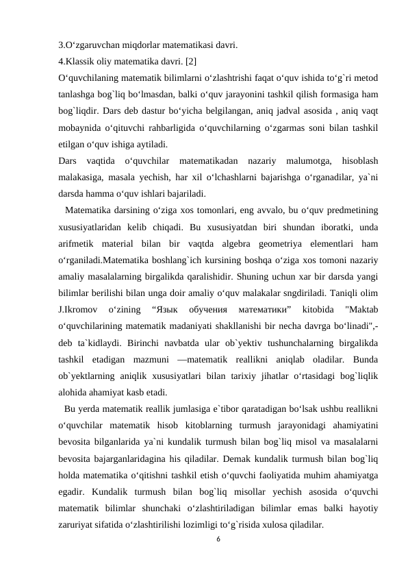 3.O‘zgaruvchan miqdorlar matematikasi davri.
4.Klassik oliy matematika davri. [2]
O‘quvchilaning matematik bilimlarni o‘zlashtrishi faqat o‘quv ishida to‘g`ri metod
tanlashga bog`liq bo‘lmasdan, balki o‘quv jarayonini tashkil qilish formasiga ham
bog`liqdir. Dars deb dastur bo‘yicha belgilangan, aniq jadval asosida , aniq vaqt
mobaynida o‘qituvchi rahbarligida o‘quvchilarning o‘zgarmas soni bilan tashkil
etilgan o‘quv ishiga aytiladi.
Dars  vaqtida  o‘quvchilar  matematikadan  nazariy  malumotga,  hisoblash
malakasiga, masala yechish, har xil o‘lchashlarni bajarishga o‘rganadilar, ya`ni
darsda hamma o‘quv ishlari bajariladi.
  Matematika darsining o‘ziga xos tomonlari, eng avvalo, bu o‘quv predmetining
xususiyatlaridan  kelib  chiqadi.  Bu  xususiyatdan  biri  shundan  iboratki,  unda
arifmetik  material  bilan  bir  vaqtda  algebra  geometriya  elementlari  ham
o‘rganiladi.Matematika boshlang`ich kursining boshqa o‘ziga xos tomoni nazariy
amaliy masalalarning birgalikda qaralishidir. Shuning uchun xar bir darsda yangi
bilimlar berilishi bilan unga doir amaliy o‘quv malakalar sngdiriladi. Taniqli olim
J.Ikromov  o‘zining  “Язык 
обучения 
математики”  kitobida  "Maktab
o‘quvchilarining matematik madaniyati shakllanishi bir necha davrga bo‘linadi",-
deb  ta`kidlaydi.  Birinchi  navbatda  ular  ob`yektiv  tushunchalarning  birgalikda
tashkil  etadigan  mazmuni  —matematik  reallikni  aniqlab  oladilar.  Bunda
ob`yektlarning  aniqlik  xususiyatlari  bilan  tarixiy  jihatlar  o‘rtasidagi  bog`liqlik
alohida ahamiyat kasb etadi.
  Bu yerda matematik reallik jumlasiga e`tibor qaratadigan bo‘lsak ushbu reallikni
o‘quvchilar  matematik  hisob  kitoblarning  turmush  jarayonidagi  ahamiyatini
bevosita bilganlarida ya`ni kundalik turmush bilan bog`liq misol va masalalarni
bevosita bajarganlaridagina his qiladilar. Demak kundalik turmush bilan bog`liq
holda matematika o‘qitishni tashkil etish o‘quvchi faoliyatida muhim ahamiyatga
egadir.  Kundalik  turmush  bilan  bog`liq  misollar  yechish  asosida  o‘quvchi
matematik  bilimlar  shunchaki  o‘zlashtiriladigan  bilimlar  emas  balki  hayotiy
zaruriyat sifatida o‘zlashtirilishi lozimligi to‘g`risida xulosa qiladilar.
6
