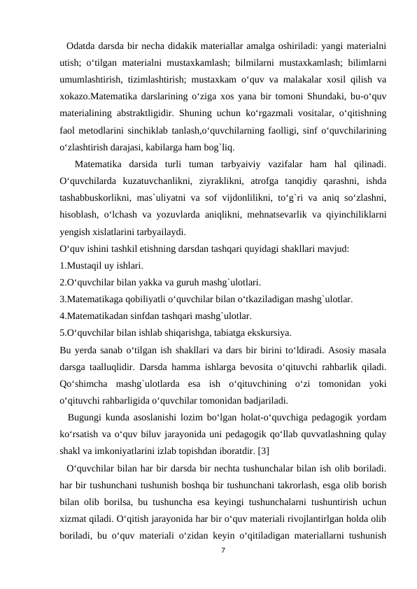   Odatda darsda bir necha didakik materiallar amalga oshiriladi: yangi materialni
utish; o‘tilgan materialni mustaxkamlash; bilmilarni mustaxkamlash;  bilimlarni
umumlashtirish, tizimlashtirish; mustaxkam o‘quv va malakalar xosil qilish va
xokazo.Matematika darslarining o‘ziga xos yana bir tomoni Shundaki, bu-o‘quv
materialining abstraktligidir. Shuning uchun ko‘rgazmali vositalar, o‘qitishning
faol metodlarini sinchiklab tanlash,o‘quvchilarning faolligi, sinf o‘quvchilarining
o‘zlashtirish darajasi, kabilarga ham bog`liq.
  Matematika  darsida  turli  tuman  tarbyaiviy  vazifalar  ham  hal  qilinadi.
O‘quvchilarda  kuzatuvchanlikni,  ziyraklikni,  atrofga  tanqidiy  qarashni,  ishda
tashabbuskorlikni, mas`uliyatni va sof vijdonlilikni, to‘g`ri va aniq so‘zlashni,
hisoblash, o‘lchash va yozuvlarda aniqlikni, mehnatsevarlik va qiyinchiliklarni
yengish xislatlarini tarbyailaydi.
O‘quv ishini tashkil etishning darsdan tashqari quyidagi shakllari mavjud:
1.Mustaqil uy ishlari.
2.O‘quvchilar bilan yakka va guruh mashg`ulotlari.
3.Matematikaga qobiliyatli o‘quvchilar bilan o‘tkaziladigan mashg`ulotlar.
4.Matematikadan sinfdan tashqari mashg`ulotlar.
5.O‘quvchilar bilan ishlab shiqarishga, tabiatga ekskursiya.
Bu yerda sanab o‘tilgan ish shakllari va dars bir birini to‘ldiradi. Asosiy masala
darsga taalluqlidir. Darsda hamma ishlarga bevosita o‘qituvchi rahbarlik qiladi.
Qo‘shimcha  mashg`ulotlarda  esa  ish  o‘qituvchining  o‘zi  tomonidan  yoki
o‘qituvchi rahbarligida o‘quvchilar tomonidan badjariladi.
  Bugungi kunda asoslanishi lozim bo‘lgan holat-o‘quvchiga pedagogik yordam
ko‘rsatish va o‘quv biluv jarayonida uni pedagogik qo‘llab quvvatlashning qulay
shakl va imkoniyatlarini izlab topishdan iboratdir. [3]
  O‘quvchilar bilan har bir darsda bir nechta tushunchalar bilan ish olib boriladi.
har bir tushunchani tushunish boshqa bir tushunchani takrorlash, esga olib borish
bilan olib borilsa, bu tushuncha esa keyingi tushunchalarni tushuntirish uchun
xizmat qiladi. O‘qitish jarayonida har bir o‘quv materiali rivojlantirlgan holda olib
boriladi, bu o‘quv materiali o‘zidan keyin o‘qitiladigan materiallarni tushunish
7

