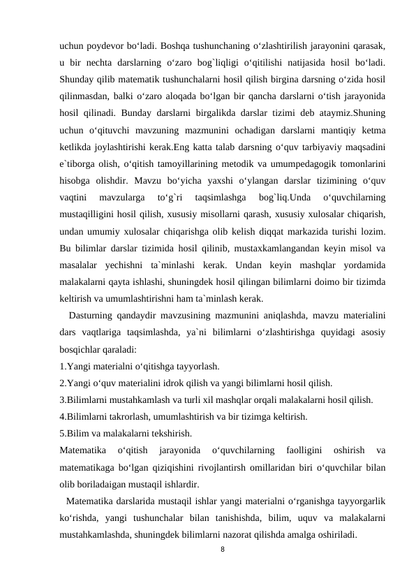 uchun poydevor bo‘ladi. Boshqa tushunchaning o‘zlashtirilish jarayonini qarasak,
u  bir  nechta  darslarning  o‘zaro  bog`liqligi  o‘qitilishi  natijasida  hosil  bo‘ladi.
Shunday qilib matematik tushunchalarni hosil qilish birgina darsning o‘zida hosil
qilinmasdan, balki o‘zaro aloqada bo‘lgan bir qancha darslarni o‘tish jarayonida
hosil qilinadi. Bunday darslarni birgalikda darslar tizimi deb ataymiz.Shuning
uchun  o‘qituvchi  mavzuning  mazmunini  ochadigan  darslarni  mantiqiy  ketma
ketlikda joylashtirishi kerak.Eng katta talab darsning o‘quv tarbiyaviy maqsadini
e`tiborga olish, o‘qitish tamoyillarining metodik va umumpedagogik tomonlarini
hisobga  olishdir.  Mavzu  bo‘yicha  yaxshi  o‘ylangan  darslar  tizimining  o‘quv
vaqtini  mavzularga  to‘g`ri  taqsimlashga  bog`liq.Unda  o‘quvchilarning
mustaqilligini hosil qilish, xususiy misollarni qarash, xususiy xulosalar chiqarish,
undan umumiy xulosalar chiqarishga olib kelish diqqat markazida turishi lozim.
Bu bilimlar darslar tizimida hosil qilinib, mustaxkamlangandan keyin misol va
masalalar  yechishni  ta`minlashi  kerak.  Undan  keyin  mashqlar  yordamida
malakalarni qayta ishlashi, shuningdek hosil qilingan bilimlarni doimo bir tizimda
keltirish va umumlashtirishni ham ta`minlash kerak.
  Dasturning qandaydir mavzusining mazmunini aniqlashda, mavzu materialini
dars  vaqtlariga  taqsimlashda,  ya`ni  bilimlarni  o‘zlashtirishga  quyidagi  asosiy
bosqichlar qaraladi:
1.Yangi materialni o‘qitishga tayyorlash.
2.Yangi o‘quv materialini idrok qilish va yangi bilimlarni hosil qilish.
3.Bilimlarni mustahkamlash va turli xil mashqlar orqali malakalarni hosil qilish.
4.Bilimlarni takrorlash, umumlashtirish va bir tizimga keltirish.
5.Bilim va malakalarni tekshirish.
Matematika  o‘qitish  jarayonida  o‘quvchilarning  faolligini  oshirish  va
matematikaga bo‘lgan qiziqishini rivojlantirsh omillaridan biri o‘quvchilar bilan
olib boriladaigan mustaqil ishlardir.
  Matematika darslarida mustaqil ishlar yangi materialni o‘rganishga tayyorgarlik
ko‘rishda,  yangi  tushunchalar  bilan  tanishishda,  bilim,  uquv  va  malakalarni
mustahkamlashda, shuningdek bilimlarni nazorat qilishda amalga oshiriladi.
8
