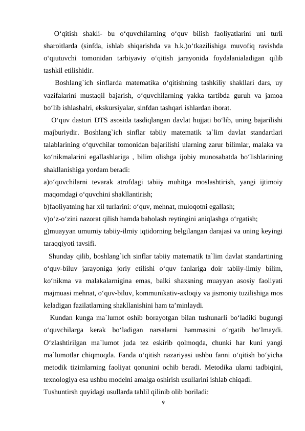   O‘qitish  shakli-  bu  o‘quvchilarning  o‘quv  bilish  faoliyatlarini  uni  turli
sharoitlarda (sinfda, ishlab shiqarishda va h.k.)o‘tkazilishiga muvofiq ravishda
o‘qiutuvchi  tomonidan  tarbiyaviy  o‘qitish  jarayonida  foydalanialadigan  qilib
tashkil etilishidir.
   Boshlang`ich sinflarda matematika o‘qitishning tashkiliy shakllari dars, uy
vazifalarini  mustaqil  bajarish,  o‘quvchilarning yakka tartibda  guruh va jamoa
bo‘lib ishlashalri, ekskursiyalar, sinfdan tashqari ishlardan iborat.
   O‘quv dasturi DTS asosida tasdiqlangan davlat hujjati bo‘lib, uning bajarilishi
majburiydir.  Boshlang`ich  sinflar  tabiiy  matematik  ta`lim  davlat  standartlari
talablarining o‘quvchilar tomonidan bajarilishi ularning zarur bilimlar, malaka va
ko‘nikmalarini egallashlariga , bilim olishga ijobiy munosabatda bo‘lishlarining
shakllanishiga yordam beradi:
a)o‘quvchilarni  tevarak  atrofdagi  tabiiy  muhitga  moslashtirish,  yangi  ijtimoiy
maqomdagi o‘quvchini shakllantirish;
b)faoliyatning har xil turlarini: o‘quv, mehnat, muloqotni egallash;
v)o‘z-o‘zini nazorat qilish hamda baholash reytingini aniqlashga o‘rgatish;
g)muayyan umumiy tabiiy-ilmiy iqtidorning belgilangan darajasi va uning keyingi
taraqqiyoti tavsifi.
  Shunday qilib, boshlang`ich sinflar tabiiy matematik ta`lim davlat standartining
o‘quv-biluv  jarayoniga  joriy  etilishi  o‘quv  fanlariga  doir  tabiiy-ilmiy  bilim,
ko‘nikma va malakalarnigina emas, balki  shaxsning muayyan asosiy  faoliyati
majmuasi mehnat, o‘quv-biluv, kommunikativ-axloqiy va jismoniy tuzilishiga mos
keladigan fazilatlarning shakllanishini ham ta’minlaydi.
  Kundan kunga ma`lumot oshib borayotgan bilan tushunarli bo‘ladiki bugungi
o‘quvchilarga  kerak  bo‘ladigan  narsalarni  hammasini  o‘rgatib  bo‘lmaydi.
O‘zlashtirilgan  ma`lumot  juda  tez  eskirib  qolmoqda,  chunki  har  kuni  yangi
ma`lumotlar chiqmoqda. Fanda o‘qitish nazariyasi ushbu fanni o‘qitish bo‘yicha
metodik tizimlarning faoliyat qonunini ochib beradi. Metodika ularni tadbiqini,
texnologiya esa ushbu modelni amalga oshirish usullarini ishlab chiqadi.
Tushuntirsh quyidagi usullarda tahlil qilinib olib boriladi:
9
