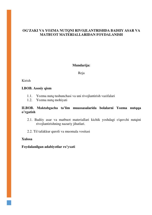  
 
OG'ZAKI VA YOZMA NUTQNI RIVOJLANTRISHDA BADIIY ASAR VA 
MATBUOT MATERIALLARIDAN FOYDALANISH 
 
 
 
Mundarija: 
Reja 
Kirish 
I.BOB. Asosiy qism 
1.1. Yozma nutq tushunchasi va uni rivojlantirish vazifalari 
1.2. Yozma nutq mohiyati 
II.BOB. Maktabgacha ta’lim muassasalarida bolalarni Yozma nutqqa 
o’rgatish 
2.1. Badiiy asar va matbuot materiallari kichik yoshdagi o'quvchi nutqini 
rivojlantirishning nazariy jihatlari. 
2.2. Til tafakkur quroli va muomala vositasi 
Xulosa 
Foydalanilgan adabiyotlar ro’yxati 
 
 
 
     
 
 
