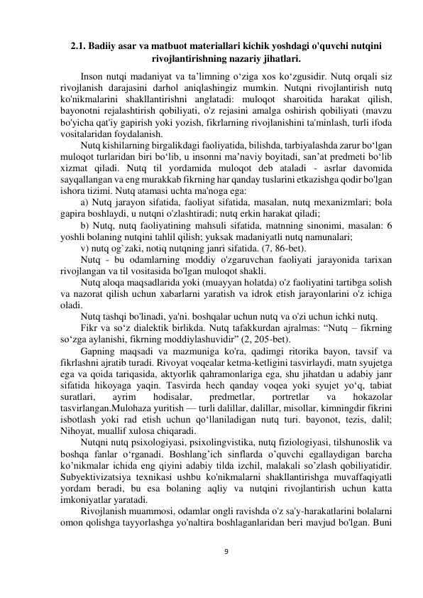  
9 
 
 
 
2.1. Badiiy asar va matbuot materiallari kichik yoshdagi o'quvchi nutqini 
rivojlantirishning nazariy jihatlari. 
Inson nutqi madaniyat va ta’limning o‘ziga xos ko‘zgusidir. Nutq orqali siz 
rivojlanish darajasini darhol aniqlashingiz mumkin. Nutqni rivojlantirish nutq 
ko'nikmalarini shakllantirishni anglatadi: muloqot sharoitida harakat qilish, 
bayonotni rejalashtirish qobiliyati, o'z rejasini amalga oshirish qobiliyati (mavzu 
bo'yicha qat'iy gapirish yoki yozish, fikrlarning rivojlanishini ta'minlash, turli ifoda 
vositalaridan foydalanish. 
Nutq kishilarning birgalikdagi faoliyatida, bilishda, tarbiyalashda zarur bo‘lgan 
muloqot turlaridan biri bo‘lib, u insonni ma’naviy boyitadi, san’at predmeti bo‘lib 
xizmat qiladi. Nutq til yordamida muloqot deb ataladi - asrlar davomida 
sayqallangan va eng murakkab fikrning har qanday tuslarini etkazishga qodir bo'lgan 
ishora tizimi. Nutq atamasi uchta ma'noga ega: 
a) Nutq jarayon sifatida, faoliyat sifatida, masalan, nutq mexanizmlari; bola 
gapira boshlaydi, u nutqni o'zlashtiradi; nutq erkin harakat qiladi; 
b) Nutq, nutq faoliyatining mahsuli sifatida, matnning sinonimi, masalan: 6 
yoshli bolaning nutqini tahlil qilish; yuksak madaniyatli nutq namunalari; 
v) nutq og`zaki, notiq nutqning janri sifatida. (7, 86-bet). 
Nutq - bu odamlarning moddiy o'zgaruvchan faoliyati jarayonida tarixan 
rivojlangan va til vositasida bo'lgan muloqot shakli. 
Nutq aloqa maqsadlarida yoki (muayyan holatda) o'z faoliyatini tartibga solish 
va nazorat qilish uchun xabarlarni yaratish va idrok etish jarayonlarini o'z ichiga 
oladi. 
Nutq tashqi bo'linadi, ya'ni. boshqalar uchun nutq va o'zi uchun ichki nutq. 
Fikr va so‘z dialektik birlikda. Nutq tafakkurdan ajralmas: “Nutq – fikrning 
so‘zga aylanishi, fikrning moddiylashuvidir” (2, 205-bet). 
Gapning maqsadi va mazmuniga ko'ra, qadimgi ritorika bayon, tavsif va 
fikrlashni ajratib turadi. Rivoyat voqealar ketma-ketligini tasvirlaydi, matn syujetga 
ega va qoida tariqasida, aktyorlik qahramonlariga ega, shu jihatdan u adabiy janr 
sifatida hikoyaga yaqin. Tasvirda hech qanday voqea yoki syujet yo‘q, tabiat 
suratlari, 
ayrim 
hodisalar, 
predmetlar, 
portretlar 
va 
hokazolar 
tasvirlangan.Mulohaza yuritish — turli dalillar, dalillar, misollar, kimningdir fikrini 
isbotlash yoki rad etish uchun qo‘llaniladigan nutq turi. bayonot, tezis, dalil; 
Nihoyat, muallif xulosa chiqaradi. 
Nutqni nutq psixologiyasi, psixolingvistika, nutq fiziologiyasi, tilshunoslik va 
boshqa fanlar o‘rganadi. Boshlang’ich sinflarda o’quvchi egallaydigan barcha 
ko’nikmalar ichida eng qiyini adabiy tilda izchil, malakali so’zlash qobiliyatidir. 
Subyektivizatsiya texnikasi ushbu ko'nikmalarni shakllantirishga muvaffaqiyatli 
yordam beradi, bu esa bolaning aqliy va nutqini rivojlantirish uchun katta 
imkoniyatlar yaratadi. 
Rivojlanish muammosi, odamlar ongli ravishda o'z sa'y-harakatlarini bolalarni 
omon qolishga tayyorlashga yo'naltira boshlaganlaridan beri mavjud bo'lgan. Buni 
