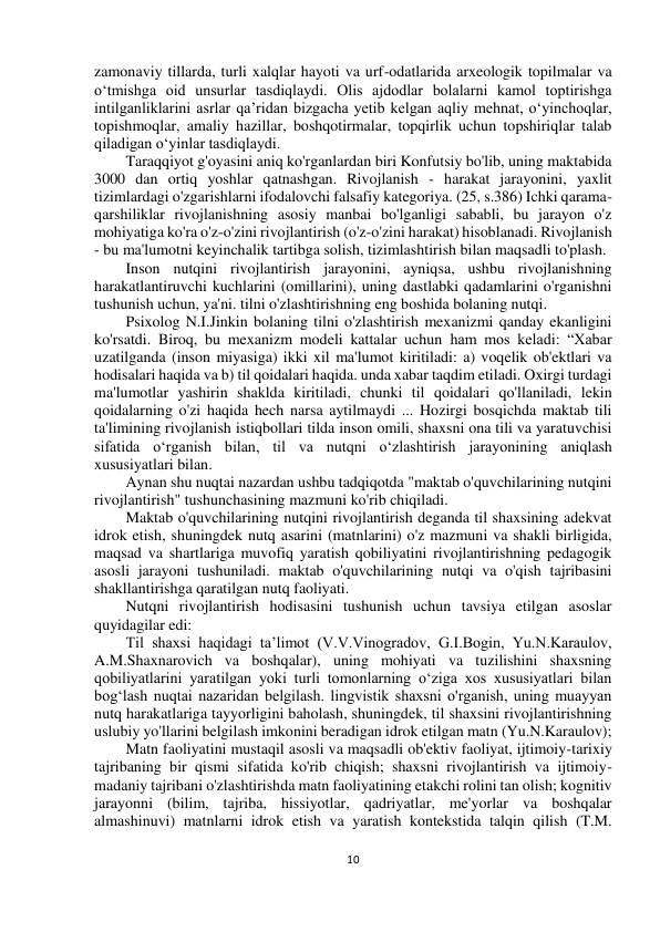  
10 
 
 
 
zamonaviy tillarda, turli xalqlar hayoti va urf-odatlarida arxeologik topilmalar va 
o‘tmishga oid unsurlar tasdiqlaydi. Olis ajdodlar bolalarni kamol toptirishga 
intilganliklarini asrlar qa’ridan bizgacha yetib kelgan aqliy mehnat, o‘yinchoqlar, 
topishmoqlar, amaliy hazillar, boshqotirmalar, topqirlik uchun topshiriqlar talab 
qiladigan o‘yinlar tasdiqlaydi. 
Taraqqiyot g'oyasini aniq ko'rganlardan biri Konfutsiy bo'lib, uning maktabida 
3000 dan ortiq yoshlar qatnashgan. Rivojlanish - harakat jarayonini, yaxlit 
tizimlardagi o'zgarishlarni ifodalovchi falsafiy kategoriya. (25, s.386) Ichki qarama-
qarshiliklar rivojlanishning asosiy manbai bo'lganligi sababli, bu jarayon o'z 
mohiyatiga ko'ra o'z-o'zini rivojlantirish (o'z-o'zini harakat) hisoblanadi. Rivojlanish 
- bu ma'lumotni keyinchalik tartibga solish, tizimlashtirish bilan maqsadli to'plash.  
Inson nutqini rivojlantirish jarayonini, ayniqsa, ushbu rivojlanishning 
harakatlantiruvchi kuchlarini (omillarini), uning dastlabki qadamlarini o'rganishni 
tushunish uchun, ya'ni. tilni o'zlashtirishning eng boshida bolaning nutqi. 
Psixolog N.I.Jinkin bolaning tilni o'zlashtirish mexanizmi qanday ekanligini 
ko'rsatdi. Biroq, bu mexanizm modeli kattalar uchun ham mos keladi: “Xabar 
uzatilganda (inson miyasiga) ikki xil ma'lumot kiritiladi: a) voqelik ob'ektlari va 
hodisalari haqida va b) til qoidalari haqida. unda xabar taqdim etiladi. Oxirgi turdagi 
ma'lumotlar yashirin shaklda kiritiladi, chunki til qoidalari qo'llaniladi, lekin 
qoidalarning o'zi haqida hech narsa aytilmaydi ... Hozirgi bosqichda maktab tili 
ta'limining rivojlanish istiqbollari tilda inson omili, shaxsni ona tili va yaratuvchisi 
sifatida o‘rganish bilan, til va nutqni o‘zlashtirish jarayonining aniqlash 
xususiyatlari bilan. 
Aynan shu nuqtai nazardan ushbu tadqiqotda "maktab o'quvchilarining nutqini 
rivojlantirish" tushunchasining mazmuni ko'rib chiqiladi. 
Maktab o'quvchilarining nutqini rivojlantirish deganda til shaxsining adekvat 
idrok etish, shuningdek nutq asarini (matnlarini) o'z mazmuni va shakli birligida, 
maqsad va shartlariga muvofiq yaratish qobiliyatini rivojlantirishning pedagogik 
asosli jarayoni tushuniladi. maktab o'quvchilarining nutqi va o'qish tajribasini 
shakllantirishga qaratilgan nutq faoliyati. 
Nutqni rivojlantirish hodisasini tushunish uchun tavsiya etilgan asoslar 
quyidagilar edi: 
Til shaxsi haqidagi ta’limot (V.V.Vinogradov, G.I.Bogin, Yu.N.Karaulov, 
A.M.Shaxnarovich va boshqalar), uning mohiyati va tuzilishini shaxsning 
qobiliyatlarini yaratilgan yoki turli tomonlarning o‘ziga xos xususiyatlari bilan 
bog‘lash nuqtai nazaridan belgilash. lingvistik shaxsni o'rganish, uning muayyan 
nutq harakatlariga tayyorligini baholash, shuningdek, til shaxsini rivojlantirishning 
uslubiy yo'llarini belgilash imkonini beradigan idrok etilgan matn (Yu.N.Karaulov); 
Matn faoliyatini mustaqil asosli va maqsadli ob'ektiv faoliyat, ijtimoiy-tarixiy 
tajribaning bir qismi sifatida ko'rib chiqish; shaxsni rivojlantirish va ijtimoiy-
madaniy tajribani o'zlashtirishda matn faoliyatining etakchi rolini tan olish; kognitiv 
jarayonni (bilim, tajriba, hissiyotlar, qadriyatlar, me'yorlar va boshqalar 
almashinuvi) matnlarni idrok etish va yaratish kontekstida talqin qilish (T.M. 
