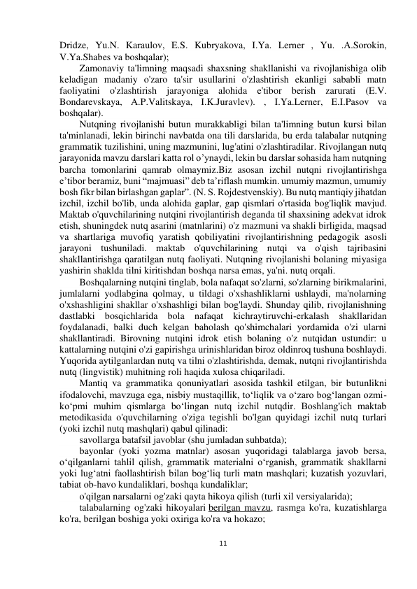  
11 
 
 
 
Dridze, Yu.N. Karaulov, E.S. Kubryakova, I.Ya. Lerner , Yu. .A.Sorokin, 
V.Ya.Shabes va boshqalar); 
Zamonaviy ta'limning maqsadi shaxsning shakllanishi va rivojlanishiga olib 
keladigan madaniy o'zaro ta'sir usullarini o'zlashtirish ekanligi sababli matn 
faoliyatini o'zlashtirish jarayoniga alohida e'tibor berish zarurati (E.V. 
Bondarevskaya, A.P.Valitskaya, I.K.Juravlev). , I.Ya.Lerner, E.I.Pasov va 
boshqalar). 
Nutqning rivojlanishi butun murakkabligi bilan ta'limning butun kursi bilan 
ta'minlanadi, lekin birinchi navbatda ona tili darslarida, bu erda talabalar nutqning 
grammatik tuzilishini, uning mazmunini, lug'atini o'zlashtiradilar. Rivojlangan nutq 
jarayonida mavzu darslari katta rol o’ynaydi, lekin bu darslar sohasida ham nutqning 
barcha tomonlarini qamrab olmaymiz.Biz asosan izchil nutqni rivojlantirishga 
e’tibor beramiz, buni “majmuasi” deb ta’riflash mumkin. umumiy mazmun, umumiy 
bosh fikr bilan birlashgan gaplar”. (N. S. Rojdestvenskiy). Bu nutq mantiqiy jihatdan 
izchil, izchil bo'lib, unda alohida gaplar, gap qismlari o'rtasida bog'liqlik mavjud. 
Maktab o'quvchilarining nutqini rivojlantirish deganda til shaxsining adekvat idrok 
etish, shuningdek nutq asarini (matnlarini) o'z mazmuni va shakli birligida, maqsad 
va shartlariga muvofiq yaratish qobiliyatini rivojlantirishning pedagogik asosli 
jarayoni tushuniladi. maktab o'quvchilarining nutqi va o'qish tajribasini 
shakllantirishga qaratilgan nutq faoliyati. Nutqning rivojlanishi bolaning miyasiga 
yashirin shaklda tilni kiritishdan boshqa narsa emas, ya'ni. nutq orqali.  
Boshqalarning nutqini tinglab, bola nafaqat so'zlarni, so'zlarning birikmalarini, 
jumlalarni yodlabgina qolmay, u tildagi o'xshashliklarni ushlaydi, ma'nolarning 
o'xshashligini shakllar o'xshashligi bilan bog'laydi. Shunday qilib, rivojlanishning 
dastlabki bosqichlarida bola nafaqat kichraytiruvchi-erkalash shakllaridan 
foydalanadi, balki duch kelgan baholash qo'shimchalari yordamida o'zi ularni 
shakllantiradi. Birovning nutqini idrok etish bolaning o'z nutqidan ustundir: u 
kattalarning nutqini o'zi gapirishga urinishlaridan biroz oldinroq tushuna boshlaydi. 
Yuqorida aytilganlardan nutq va tilni o'zlashtirishda, demak, nutqni rivojlantirishda 
nutq (lingvistik) muhitning roli haqida xulosa chiqariladi. 
Mantiq va grammatika qonuniyatlari asosida tashkil etilgan, bir butunlikni 
ifodalovchi, mavzuga ega, nisbiy mustaqillik, to‘liqlik va o‘zaro bog‘langan ozmi-
ko‘pmi muhim qismlarga bo‘lingan nutq izchil nutqdir. Boshlang'ich maktab 
metodikasida o'quvchilarning o'ziga tegishli bo'lgan quyidagi izchil nutq turlari 
(yoki izchil nutq mashqlari) qabul qilinadi: 
savollarga batafsil javoblar (shu jumladan suhbatda); 
bayonlar (yoki yozma matnlar) asosan yuqoridagi talablarga javob bersa, 
o‘qilganlarni tahlil qilish, grammatik materialni o‘rganish, grammatik shakllarni 
yoki lug‘atni faollashtirish bilan bog‘liq turli matn mashqlari; kuzatish yozuvlari, 
tabiat ob-havo kundaliklari, boshqa kundaliklar; 
o'qilgan narsalarni og'zaki qayta hikoya qilish (turli xil versiyalarida); 
talabalarning og'zaki hikoyalari berilgan mavzu, rasmga ko'ra, kuzatishlarga 
ko'ra, berilgan boshiga yoki oxiriga ko'ra va hokazo; 
