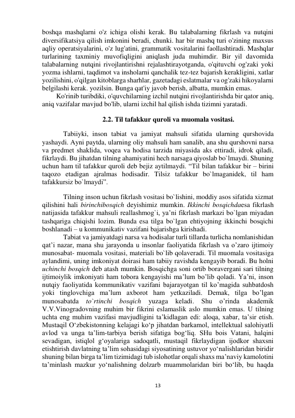  
13 
 
 
 
boshqa mashqlarni o'z ichiga olishi kerak. Bu talabalarning fikrlash va nutqini 
diversifikatsiya qilish imkonini beradi, chunki. har bir mashq turi o'zining maxsus 
aqliy operatsiyalarini, o'z lug'atini, grammatik vositalarini faollashtiradi. Mashqlar 
turlarining taxminiy muvofiqligini aniqlash juda muhimdir. Bir yil davomida 
talabalarning nutqini rivojlantirishni rejalashtirayotganda, o'qituvchi og'zaki yoki 
yozma ishlarni, taqdimot va insholarni qanchalik tez-tez bajarish kerakligini, xatlar 
yozilishini, o'qilgan kitoblarga sharhlar, gazetadagi eslatmalar va og'zaki hikoyalarni 
belgilashi kerak. yozilsin. Bunga qat'iy javob berish, albatta, mumkin emas. 
Ko'rinib turibdiki, o'quvchilarning izchil nutqini rivojlantirishda bir qator aniq, 
aniq vazifalar mavjud bo'lib, ularni izchil hal qilish ishda tizimni yaratadi. 
2.2. Til tafakkur quroli va muomala vositasi. 
Tabiiyki, inson tabiat va jamiyat mahsuli sifatida ularning qurshovida 
yashaydi. Ayni paytda, ularning oliy mahsuli ham sanalib, ana shu qurshovni narsa 
va predmet shaklida, voqea va hodisa tarzida miyasida aks ettiradi, idrok qiladi, 
fikrlaydi. Bu jihatdan tilning ahamiyatini hech narsaga qiyoslab bo`lmaydi. Shuning 
uchun ham til tafakkur quroli deb bejiz aytilmaydi. “Til bilan tafakkur bir – birini 
taqozo etadigan ajralmas hodisadir. Tilsiz tafakkur bo`lmaganidek, til ham 
tafakkursiz bo`lmaydi”. 
Tilning inson uchun fikrlash vositasi bo`lishini, moddiy asos sifatida xizmat 
qilishini hali birinchibosqich deyishimiz mumkin. Ikkinchi bosqichdaesa fikrlash 
natijasida tafakkur mahsuli reallashmog`i, ya’ni fikrlash markazi bo`lgan miyadan 
tashqariga chiqishi lozim. Bunda esa tilga bo`lgan ehtiyojning ikkinchi bosqichi 
boshlanadi – u kommunikativ vazifani bajarishga kirishadi. 
Tabiat va jamiyatdagi narsa va hodisalar turli tillarda turlicha nomlanishidan 
qat’i nazar, mana shu jarayonda u insonlar faoliyatida fikrlash va o’zaro ijtimoiy 
munosabat- muomala vositasi, materiali bo`lib qolaveradi. Til muomala vositasiga 
aylandimi, uning imkoniyat doirasi ham tabiiy ravishda kengayib boradi. Bu holni 
uchinchi bosqich deb atash mumkin. Bosqichga soni ortib boravergani sari tilning 
ijtimoiylik imkoniyati ham tobora kengayishi ma’lum bo’lib qoladi. Ya’ni, inson 
nutqiy faoliyatida kommunikativ vazifani bajarayotgan til ko’magida suhbatdosh 
yoki tinglovchiga ma’lum axborot ham yetkaziladi. Demak, tilga bo’lgan 
munosabatda to`rtinchi bosqich 
yuzaga keladi. Shu o’rinda 
akademik 
V.V.Vinogradovning muhim bir fikrini eslamaslik aslo mumkin emas. U tilning 
uchta eng muhim vazifasi mavjudligini ta’kidlagan edi: aloqa, xabar, ta’sir etish. 
Mustaqil O‘zbekistonning kelajagi ko‘p jihatdan barkamol, intellektual salohiyatli 
avlod va unga ta’lim-tarbiya berish sifatiga bog‘liq. SHu bois Vatani, halqini 
sevadigan, istiqlol g‘oyalariga sadoqatli, mustaqil fikrlaydigan ijodkor shaxsni 
etishtirish davlatning ta’lim sohasidagi siyosatining ustuvor yo‘nalishlaridan biridir 
shuning bilan birga ta’lim tizimidagi tub islohotlar orqali shaxs ma’naviy kamolotini 
ta’minlash mazkur yo‘nalishning dolzarb muammolaridan biri bo‘lib, bu haqda 
