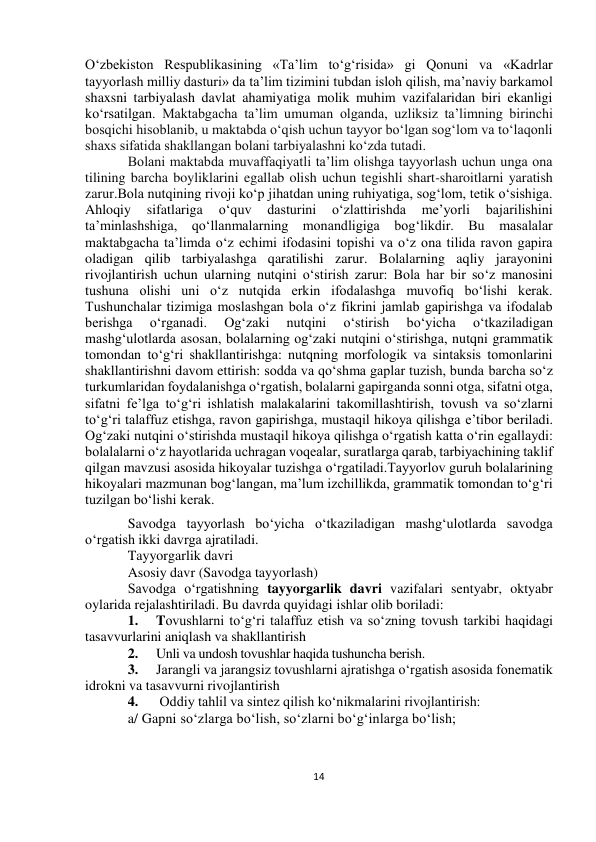  
14 
 
 
 
O‘zbekiston Respublikasining «Ta’lim to‘g‘risida» gi Qonuni va «Kadrlar 
tayyorlash milliy dasturi» da ta’lim tizimini tubdan isloh qilish, ma’naviy barkamol 
shaxsni tarbiyalash davlat ahamiyatiga molik muhim vazifalaridan biri ekanligi 
ko‘rsatilgan. Maktabgacha ta’lim umuman olganda, uzliksiz ta’limning birinchi 
bosqichi hisoblanib, u maktabda o‘qish uchun tayyor bo‘lgan sog‘lom va to‘laqonli 
shaxs sifatida shakllangan bolani tarbiyalashni ko‘zda tutadi. 
Bolani maktabda muvaffaqiyatli ta’lim olishga tayyorlash uchun unga ona 
tilining barcha boyliklarini egallab olish uchun tegishli shart-sharoitlarni yaratish 
zarur.Bola nutqining rivoji ko‘p jihatdan uning ruhiyatiga, sog‘lom, tetik o‘sishiga. 
Ahloqiy 
sifatlariga 
o‘quv 
dasturini 
o‘zlattirishda 
me’yorli 
bajarilishini 
ta’minlashshiga, qo‘llanmalarning monandligiga bog‘likdir. Bu masalalar 
maktabgacha ta’limda o‘z echimi ifodasini topishi va o‘z ona tilida ravon gapira 
oladigan qilib tarbiyalashga qaratilishi zarur. Bolalarning aqliy jarayonini 
rivojlantirish uchun ularning nutqini o‘stirish zarur: Bola har bir so‘z manosini 
tushuna olishi uni o‘z nutqida erkin ifodalashga muvofiq bo‘lishi kerak. 
Tushunchalar tizimiga moslashgan bola o‘z fikrini jamlab gapirishga va ifodalab 
berishga 
o‘rganadi. 
Og‘zaki 
nutqini 
o‘stirish 
bo‘yicha 
o‘tkaziladigan 
mashg‘ulotlarda asosan, bolalarning og‘zaki nutqini o‘stirishga, nutqni grammatik 
tomondan to‘g‘ri shakllantirishga: nutqning morfologik va sintaksis tomonlarini 
shakllantirishni davom ettirish: sodda va qo‘shma gaplar tuzish, bunda barcha so‘z 
turkumlaridan foydalanishga o‘rgatish, bolalarni gapirganda sonni otga, sifatni otga, 
sifatni fe’lga to‘g‘ri ishlatish malakalarini takomillashtirish, tovush va so‘zlarni 
to‘g‘ri talaffuz etishga, ravon gapirishga, mustaqil hikoya qilishga e’tibor beriladi. 
Og‘zaki nutqini o‘stirishda mustaqil hikoya qilishga o‘rgatish katta o‘rin egallaydi: 
bolalalarni o‘z hayotlarida uchragan voqealar, suratlarga qarab, tarbiyachining taklif 
qilgan mavzusi asosida hikoyalar tuzishga o‘rgatiladi.Tayyorlov guruh bolalarining 
hikoyalari mazmunan bog‘langan, ma’lum izchillikda, grammatik tomondan to‘g‘ri 
tuzilgan bo‘lishi kerak.  
Savodga tayyorlash bo‘yicha o‘tkaziladigan mashg‘ulotlarda savodga 
o‘rgatish ikki davrga ajratiladi. 
Tayyorgarlik davri 
Asosiy davr (Savodga tayyorlash) 
Savodga o‘rgatishning tayyorgarlik davri vazifalari sentyabr, oktyabr 
oylarida rejalashtiriladi. Bu davrda quyidagi ishlar olib boriladi: 
1. 
Tovushlarni to‘g‘ri talaffuz etish va so‘zning tovush tarkibi haqidagi 
tasavvurlarini aniqlash va shakllantirish 
2. 
Unli va undosh tovushlar haqida tushuncha berish. 
3. 
Jarangli va jarangsiz tovushlarni ajratishga o‘rgatish asosida fonematik 
idrokni va tasavvurni rivojlantirish 
4. 
 Oddiy tahlil va sintez qilish ko‘nikmalarini rivojlantirish: 
 
a/ Gapni so‘zlarga bo‘lish, so‘zlarni bo‘g‘inlarga bo‘lish; 
