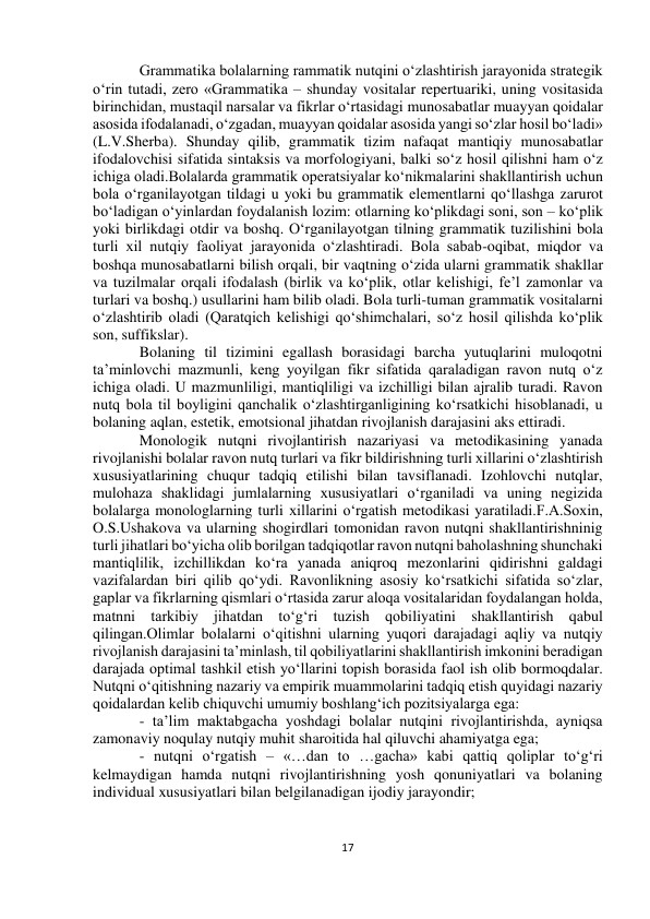  
17 
 
 
 
Grammatika bolalarning rammatik nutqini о‘zlashtirish jarayonida strategik 
о‘rin tutadi, zero «Grammatika – shunday vositalar repertuariki, uning vositasida 
birinchidan, mustaqil narsalar va fikrlar о‘rtasidagi munosabatlar muayyan qoidalar 
asosida ifodalanadi, о‘zgadan, muayyan qoidalar asosida yangi sо‘zlar hosil bо‘ladi» 
(L.V.Sherba). Shunday qilib, grammatik tizim nafaqat mantiqiy munosabatlar 
ifodalovchisi sifatida sintaksis va morfologiyani, balki sо‘z hosil qilishni ham о‘z 
ichiga oladi.Bolalarda grammatik operatsiyalar kо‘nikmalarini shakllantirish uchun 
bola о‘rganilayotgan tildagi u yoki bu grammatik elementlarni qо‘llashga zarurot 
bо‘ladigan о‘yinlardan foydalanish lozim: otlarning kо‘plikdagi soni, son – kо‘plik 
yoki birlikdagi otdir va boshq. О‘rganilayotgan tilning grammatik tuzilishini bola 
turli xil nutqiy faoliyat jarayonida о‘zlashtiradi. Bola sabab-oqibat, miqdor va 
boshqa munosabatlarni bilish orqali, bir vaqtning о‘zida ularni grammatik shakllar 
va tuzilmalar orqali ifodalash (birlik va kо‘plik, otlar kelishigi, fe’l zamonlar va 
turlari va boshq.) usullarini ham bilib oladi. Bola turli-tuman grammatik vositalarni 
о‘zlashtirib oladi (Qaratqich kelishigi qо‘shimchalari, sо‘z hosil qilishda kо‘plik 
son, suffikslar).  
Bolaning til tizimini egallash borasidagi barcha yutuqlarini muloqotni 
ta’minlovchi mazmunli, keng yoyilgan fikr sifatida qaraladigan ravon nutq о‘z 
ichiga oladi. U mazmunliligi, mantiqliligi va izchilligi bilan ajralib turadi. Ravon 
nutq bola til boyligini qanchalik о‘zlashtirganligining kо‘rsatkichi hisoblanadi, u 
bolaning aqlan, estetik, emotsional jihatdan rivojlanish darajasini aks ettiradi. 
Monologik nutqni rivojlantirish nazariyasi va metodikasining yanada 
rivojlanishi bolalar ravon nutq turlari va fikr bildirishning turli xillarini о‘zlashtirish 
xususiyatlarining chuqur tadqiq etilishi bilan tavsiflanadi. Izohlovchi nutqlar, 
mulohaza shaklidagi jumlalarning xususiyatlari о‘rganiladi va uning negizida 
bolalarga monologlarning turli xillarini о‘rgatish metodikasi yaratiladi.F.A.Soxin, 
O.S.Ushakova va ularning shogirdlari tomonidan ravon nutqni shakllantirishninig 
turli jihatlari bо‘yicha olib borilgan tadqiqotlar ravon nutqni baholashning shunchaki 
mantiqlilik, izchillikdan kо‘ra yanada aniqroq mezonlarini qidirishni galdagi 
vazifalardan biri qilib qо‘ydi. Ravonlikning asosiy kо‘rsatkichi sifatida sо‘zlar, 
gaplar va fikrlarning qismlari о‘rtasida zarur aloqa vositalaridan foydalangan holda, 
matnni tarkibiy jihatdan tо‘g‘ri tuzish qobiliyatini shakllantirish qabul 
qilingan.Olimlar bolalarni о‘qitishni ularning yuqori darajadagi aqliy va nutqiy 
rivojlanish darajasini ta’minlash, til qobiliyatlarini shakllantirish imkonini beradigan 
darajada optimal tashkil etish yо‘llarini topish borasida faol ish olib bormoqdalar. 
Nutqni о‘qitishning nazariy va empirik muammolarini tadqiq etish quyidagi nazariy 
qoidalardan kelib chiquvchi umumiy boshlang‘ich pozitsiyalarga ega: 
- ta’lim maktabgacha yoshdagi bolalar nutqini rivojlantirishda, ayniqsa 
zamonaviy noqulay nutqiy muhit sharoitida hal qiluvchi ahamiyatga ega; 
- nutqni о‘rgatish – «…dan to …gacha» kabi qattiq qoliplar tо‘g‘ri 
kelmaydigan hamda nutqni rivojlantirishning yosh qonuniyatlari va bolaning 
individual xususiyatlari bilan belgilanadigan ijodiy jarayondir; 
