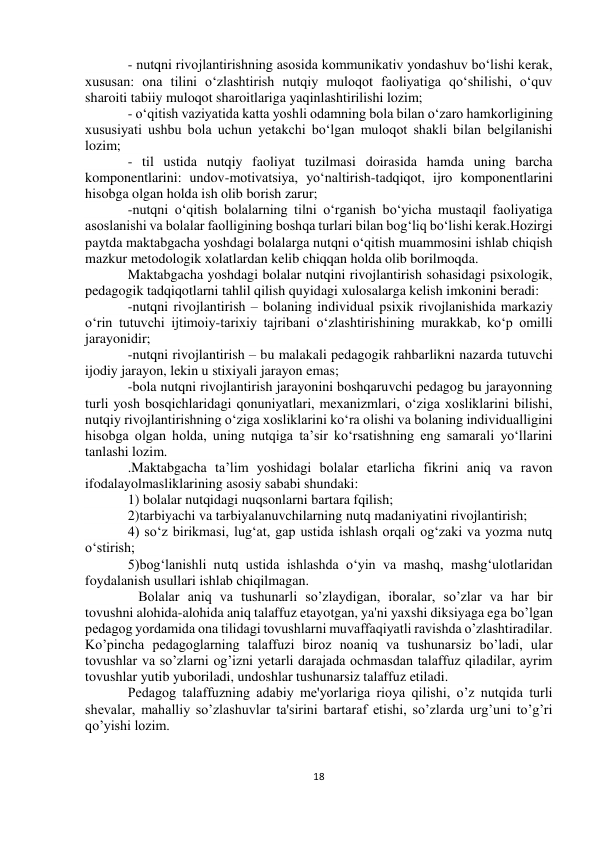  
18 
 
 
 
- nutqni rivojlantirishning asosida kommunikativ yondashuv bо‘lishi kerak, 
xususan: ona tilini о‘zlashtirish nutqiy muloqot faoliyatiga qо‘shilishi, о‘quv 
sharoiti tabiiy muloqot sharoitlariga yaqinlashtirilishi lozim; 
- о‘qitish vaziyatida katta yoshli odamning bola bilan о‘zaro hamkorligining 
xususiyati ushbu bola uchun yetakchi bо‘lgan muloqot shakli bilan belgilanishi 
lozim; 
- til ustida nutqiy faoliyat tuzilmasi doirasida hamda uning barcha 
komponentlarini: undov-motivatsiya, yо‘naltirish-tadqiqot, ijro komponentlarini 
hisobga olgan holda ish olib borish zarur; 
-nutqni о‘qitish bolalarning tilni о‘rganish bо‘yicha mustaqil faoliyatiga 
asoslanishi va bolalar faolligining boshqa turlari bilan bog‘liq bо‘lishi kerak.Hozirgi 
paytda maktabgacha yoshdagi bolalarga nutqni о‘qitish muammosini ishlab chiqish 
mazkur metodologik xolatlardan kelib chiqqan holda olib borilmoqda. 
Maktabgacha yoshdagi bolalar nutqini rivojlantirish sohasidagi psixologik, 
pedagogik tadqiqotlarni tahlil qilish quyidagi xulosalarga kelish imkonini beradi: 
-nutqni rivojlantirish – bolaning individual psixik rivojlanishida markaziy 
о‘rin tutuvchi ijtimoiy-tarixiy tajribani о‘zlashtirishining murakkab, kо‘p omilli 
jarayonidir; 
-nutqni rivojlantirish – bu malakali pedagogik rahbarlikni nazarda tutuvchi 
ijodiy jarayon, lekin u stixiyali jarayon emas; 
-bola nutqni rivojlantirish jarayonini boshqaruvchi pedagog bu jarayonning 
turli yosh bosqichlaridagi qonuniyatlari, mexanizmlari, о‘ziga xosliklarini bilishi, 
nutqiy rivojlantirishning о‘ziga xosliklarini kо‘ra olishi va bolaning individualligini 
hisobga olgan holda, uning nutqiga ta’sir kо‘rsatishning eng samarali yо‘llarini 
tanlashi lozim. 
.Maktabgacha ta’lim yoshidagi bolalar etarlicha fikrini aniq va ravon 
ifodalayolmasliklarining asosiy sababi shundaki: 
1) bolalar nutqidagi nuqsonlarni bartara fqilish; 
2)tarbiyachi va tarbiyalanuvchilarning nutq madaniyatini rivojlantirish; 
4) so‘z birikmasi, lug‘at, gap ustida ishlash orqali og‘zaki va yozma nutq 
o‘stirish; 
5)bog‘lanishli nutq ustida ishlashda o‘yin va mashq, mashg‘ulotlaridan 
foydalanish usullari ishlab chiqilmagan. 
   Bolalar aniq va tushunarli so’zlaydigan, iboralar, so’zlar va har bir 
tovushni alohida-alohida aniq talaffuz etayotgan, ya'ni yaxshi diksiyaga ega bo’lgan 
pedagog yordamida ona tilidagi tovushlarni muvaffaqiyatli ravishda o’zlashtiradilar. 
Ko’pincha pedagoglarning talaffuzi biroz noaniq va tushunarsiz bo’ladi, ular 
tovushlar va so’zlarni og’izni yetarli darajada ochmasdan talaffuz qiladilar, ayrim 
tovushlar yutib yuboriladi, undoshlar tushunarsiz talaffuz etiladi. 
Pedagog talaffuzning adabiy me'yorlariga rioya qilishi, o’z nutqida turli 
shevalar, mahalliy so’zlashuvlar ta'sirini bartaraf etishi, so’zlarda urg’uni to’g’ri 
qo’yishi lozim. 
 
