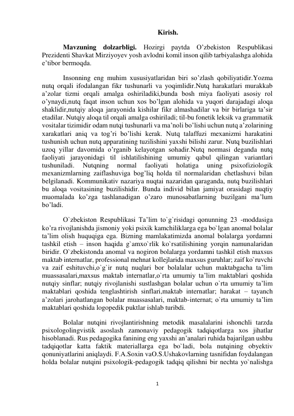  
1 
 
 
 
Kirish. 
Mavzuning dolzarbligi. Hozirgi paytda O’zbekiston Respublikasi 
Prezidenti Shavkat Mirziyoyev yosh avlodni komil inson qilib tarbiyalashga alohida 
e’tibor bermoqda. 
Insonning eng muhim xususiyatlaridan biri so’zlash qobiliyatidir.Yozma 
nutq orqali ifodalangan fikr tushunarli va yoqimlidir.Nutq harakatlari murakkab 
a’zolar tizmi orqali amalga oshiriladiki,bunda bosh miya faoliyati asosiy rol 
o’ynaydi,nutq faqat inson uchun xos bo’lgan alohida va yuqori darajadagi aloqa 
shaklidir,nutqiy aloqa jarayonida kishilar fikr almashadilar va bir birlariga ta’sir 
etadilar. Nutqiy aloqa til orqali amalga oshiriladi; til-bu fonetik leksik va grammatik 
vositalar tizimidir odam nutqi tushunarli va ma’noli bo’lishi uchun nutq a’zolarining 
xarakatlari aniq va tog’ri bo’lishi kerak. Nutq talaffuzi mexanizmi harakatini 
tushunish uchun nutq apparatining tuzilishini yaxshi bilishi zarur. Nutq buzilishlari 
uzoq yillar davomida o’rganib kelayotgan sohadir.Nutq normasi deganda nutq 
faoliyati jarayonidagi til ishlatilishining umumiy qabul qilingan variantlari 
tushuniladi. 
Nutqning 
normal 
faoliyati 
holatiga 
uning 
psixofiziologik 
mexanizmlarning zaiflashuviga bog’liq holda til normalaridan chetlashuvi bilan 
belgilanadi. Kommunikativ nazariya nuqtai nazaridan qaraganda, nutq buzilishlari 
bu aloqa vositasining buzilishidir. Bunda individ bilan jamiyat orasidagi nuqtiy 
muomalada ko’zga tashlanadigan o’zaro munosabatlarning buzilgani ma’lum 
bo’ladi. 
O`zbekiston Respublikasi Ta’lim to`g`risidagi qonunning 23 -moddasiga 
ko’ra rivojlanishda jismoniy yoki psixik kamchiliklarga ega bo`lgan anomal bolalar 
ta’lim olish huquqiga ega. Bizning mamlakatimizda anomal bolalarga yordamni 
tashkil etish – inson haqida g`amxo`rlik ko`rsatilishining yorqin namunalaridan 
biridir. O`zbekistonda anomal va nogiron bolalarga yordamni tashkil etish maxsus 
maktab internatlar, professional mehnat kollejlarida maxsus guruhlar; zaif ko`ruvchi 
va zaif eshituvchi,o`g`ir nutq nuqlari bor bolalalar uchun maktabgacha ta’lim 
muassasalari,maxsus maktab internatlar,o`rta umumiy ta’lim maktablari qoshida 
nutqiy sinflar; nutqiy rivojlanishi sustlashgan bolalar uchun o`rta umumiy ta’lim 
maktablari qoshida tenglashtirish sinflari,maktab internatlar; harakat – tayanch 
a’zolari jarohatlangan bolalar muassasalari, maktab-internat; o`rta umumiy ta’lim 
maktablari qoshida logopedik puktlar ishlab turibdi. 
Bolalar nutqini rivojlantirishning metodik masalalarini ishonchli tarzda 
psixologolingvistik asoslash zamonaviy pedagogik tadqiqotlarga xos jihatlar 
hisoblanadi. Rus pedagogika fanining eng yaxshi an’analari ruhida bajarilgan ushbu 
tadqiqotlar katta faktik materiallarga ega bo`ladi, bola nutqining obyektiv 
qonuniyatlarini aniqlaydi. F.A.Soxin vaO.S.Ushakovlarning tasnifidan foydalangan 
holda bolalar nutqini psixologik-pedagogik tadqiq qilishni bir nechta yo`nalishga 
