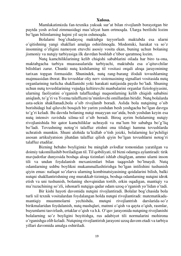  
19 
 
 
 
Xulosa. 
Mamlakatimizda fan-texnika yuksak sur’at bilan rivojlanib borayotgan bir 
paytda yosh avlod zimmasidagi mas’uliyat ham ortmoqda. Ularga berilishi lozim 
bo’lgan bilimlarning hajmi yil sayin oshmoqda. 
Bolalarni bog’chadayoq maktabga tayyorlash maktabda esa ularni 
o’qitishning yangi shakllari amalga oshirilmoqda. Modomiki, harakat va so’z 
insonning o’zligini namoyon etuvchi asosiy vosita ekan, buning uchun bolaning 
jismoniy va nutqiy tarbiyasiga ilk davrdan boshlab e’tibor qaratmoq lozim.  
Nutq kamchiliklarining kelib chiqishi sabablarini oilada har biro ta-ona, 
maktabgacha tarbiya muassasalarida tarbiyachi, maktabda esa o’qituvchilar 
bilishlari zarur. Chunki nutq kishilarning til vositasi orqali aloqa jarayonining 
tarixan topgan formasidir. Shunindek, nutq rang-barang ifodali tovushlarning 
majmuasidan iborat. Bu tovushlar oliy nerv sistemasining signallari vositasida nutq 
organlarining turlicha shakllanishi yoki harakati natijasida paydo bo’ladi. Shuning 
uchun nutq tovushlarining vujudga keltiruvchi manbalarini organlar fiziologiyasini, 
ularning faoliyatini o’rganish talaffuzdagi nuqsonlarning kelib chiqish sababini 
aniqlash, to’g’ri va Yozma talaffuzni ta’minlovchi omillardan biridir. Nutq bolalarda 
asta-sekin shakllanadi,bola o’sib rivojlanib boradi. Aslida bola nutqining o’sib 
borishidagi hal qiluvchi bosqich bir yarim yoshdan besh yoshgacha bo’lgan davrga 
to’g’ri keladi. Bu davrda bolaning nutqi muayyan sur’atda, besh yoshdan keyin esa 
nutq intensiv ravishda xilma-xil o’sib boradi. Biroq ayrim bolalarning nutqiy 
rivojlanishida bir qator kamchiliklar uchraydi va ma’lum bir sababga bo’g’liq 
bo’ladi. Tovushning notog’ri talaffuz etishni ona tilidagi hamma tovushlarda 
uchratish mumkin. Shuni alohida ta’kidlab o’tish joizki, bolalarning ko’pchiligi 
asosan artikulyatsion jihatdan talaffuz qilish qiyin bo’lgan tovushlarni notog’ri 
talaffuz etadilar. 
Bizning bebaho boyligimiz bu minglab avlodlar tomonidan yaratilgan va 
doimiy takomillashib boriladigan til. Til qobiliyati, til bizni odamga aylantiradi: tirik 
mavjudotlar dunyosida boshqa aloqa tizimlari ishlab chiqilgan, ammo ularni inson 
tili va undan foydalanish mexanizmlari bilan taqqoslab bo’lmaydi. Nutq 
odamlarning ushbu boylikni mukammallashtirishga bo’lgan intilishini tushunish 
qiyin emas: nafaqat so’zlarva ularning kombinatsiyasining qoidalarini bilish, balki 
nutqni shakllantirishning eng murakkab tizimiga, boshqa odamlarning nutqini idrok 
etish va uni tushunish, bolaning shovqinidan tortib, erkin oqadigan, mantiqiy va 
ma’ruzachining so’zli, ishonarli nutqiga qadar odam uzoq o’rganish yo’lidan o’tadi. 
Bir kishi hayoti davomida nutqini rivojlantiradi. Bolalar bog’chasida bola 
turli xil texnik vositalardan foydalangan holda nutqni rivojlantiradi: matematikada-
mantiqiy 
muammolarni 
yechishda, 
mutqni 
rivojlantrish 
darslarida-so’z 
birikmalaridan foydalanish, nutq mashqlari, matnni o’qish va qayta o’qish, rasmlar, 
buyumlarni tasvirlash, ertaklar o’qish va h.k. O’quv jarayonida nutqning rivojlanishi 
bolalarning so’z boyligini boyitishga, rus adabiyot tili normalarini mohirona 
o’rganishga olib keladi. Nutqning rivojlantirish jarayoni uzoq davom etadi va tarbiya 
yillari davomida amalga oshiriladi. 
