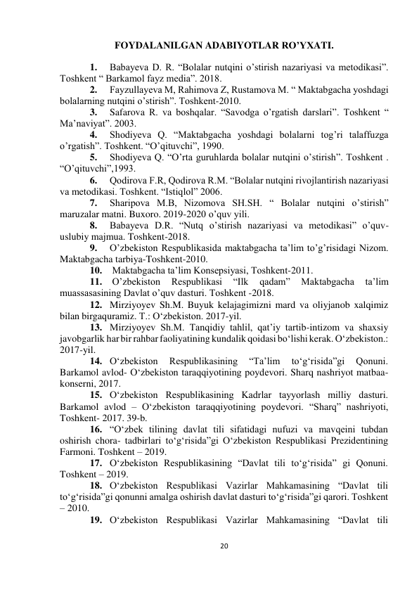  
20 
 
 
 
FOYDALANILGAN ADABIYOTLAR RO’YXATI. 
1. 
Babayeva D. R. “Bolalar nutqini o’stirish nazariyasi va metodikasi”. 
Toshkent “ Barkamol fayz media”. 2018. 
2. 
Fayzullayeva M, Rahimova Z, Rustamova M. “ Maktabgacha yoshdagi 
bolalarning nutqini o’stirish”. Toshkent-2010. 
3. 
Safarova R. va boshqalar. “Savodga o’rgatish darslari”. Toshkent “ 
Ma’naviyat”. 2003. 
4. 
Shodiyeva Q. “Maktabgacha yoshdagi bolalarni tog’ri talaffuzga 
o’rgatish”. Toshkent. “O’qituvchi”, 1990. 
5. 
Shodiyeva Q. “O’rta guruhlarda bolalar nutqini o’stirish”. Toshkent . 
“O’qituvchi”,1993. 
6. 
Qodirova F.R, Qodirova R.M. “Bolalar nutqini rivojlantirish nazariyasi 
va metodikasi. Toshkent. “Istiqlol” 2006. 
7. 
Sharipova M.B, Nizomova SH.SH. “ Bolalar nutqini o’stirish” 
maruzalar matni. Buxoro. 2019-2020 o’quv yili. 
8. 
Babayeva D.R. “Nutq o’stirish nazariyasi va metodikasi” o’quv- 
uslubiy majmua. Toshkent-2018. 
9. 
O’zbekiston Respublikasida maktabgacha ta’lim to’g’risidagi Nizom. 
Maktabgacha tarbiya-Toshkent-2010. 
10.  Maktabgacha ta’lim Konsepsiyasi, Toshkent-2011. 
11.  O’zbekiston 
Respublikasi 
“Ilk 
qadam” 
Maktabgacha 
ta’lim 
muassasasining Davlat o’quv dasturi. Toshkent -2018. 
12. Mirziyoyev Sh.M. Buyuk kelajagimizni mard va oliyjanob xalqimiz 
bilan birga quramiz. T.: O‘zbekiston. 2017-yil. 
13. Mirziyoyev Sh.M. Tanqidiy tahlil, qat’iy tartib-intizom va shaxsiy 
javobgarlik har bir rahbar faoliyatining kundalik qoidasi bo‘lishi kerak. O‘zbekiston.: 
2017- yil. 
14. O‘zbekiston 
Respublikasining 
“Ta’lim 
to‘g‘risida”gi 
Qonuni. 
Barkamol avlod- O‘zbekiston taraqqiyotining poydevori. Sharq nashriyot matbaa- 
konserni, 2017. 
15. O‘zbekiston Respublikasining Kadrlar tayyorlash milliy dasturi. 
Barkamol avlod – O‘zbekiston taraqqiyotining poydevori. “Sharq” nashriyoti, 
Toshkent- 2017. 39-b. 
16. “O‘zbek tilining davlat tili sifatidagi nufuzi va mavqeini tubdan 
oshirish chora- tadbirlari to‘g‘risida”gi O‘zbekiston Respublikasi Prezidentining 
Farmoni. Toshkent – 2019. 
17. O‘zbekiston Respublikasining “Davlat tili to‘g‘risida” gi Qonuni. 
Toshkent – 2019. 
18. O‘zbekiston Respublikasi Vazirlar Mahkamasining “Davlat tili 
to‘g‘risida”gi qonunni amalga oshirish davlat dasturi to‘g‘risida”gi qarori. Toshkent 
– 2010. 
19. O‘zbekiston Respublikasi Vazirlar Mahkamasining “Davlat tili 
