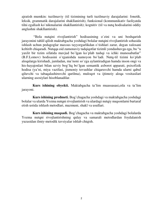  
2 
 
 
 
ajratish mumkin: tuzilmaviy (til tizimining turli tuzilmaviy darajalarini: fonetik, 
leksik, grammatik darajalarini shakllanirish), funksional (kommunikativ faoliyatda 
tilni egallash ko`nikmalarini shakllantirish); kognitiv (til va nutq hodisalarini oddiy 
anglashni shakllantirish). 
 “Bola nutqini rivojlantirish” hodisasining o`zini va uni boshqarish 
jarayonini tahlil qilish maktabgacha yoshdagi bolalar nutqini rivojlantirish sohasida 
ishlash uchun pedagoglar maxsus tayyorgarlikdan o`tishlari zarur, degan xulosani 
keltirib chiqaradi. Nutqqa oid zamonaviy tadqiqotlar tizimli yondashuvga ega, bu “u 
yaxlit bir tizim sifatida mavjud bo`lgan ko`plab tashqi va ichki munosabatlar” 
(B.F.Lomov) hodisasini o`rganishda namoyon bo`ladi. Nutq-til tizimi ko`plab 
aloqalarga kirishadi, jumladan, ma’noni so`zga aylantiradigan hamda inson ongi va 
his-hayajonlari bilan uzviy bog`liq bo`lgan semantik axborot apparati, psixofizik 
hodisa (ya’ni, miya vazifasi, jismoniy tovushlar chiqaruvchi hamda ularni qabul 
qiluvchi va tabaqalashiruvchi qurilma), muloqot va ijtimoiy aloqa vositasilari 
ularning asosiylari hisoblanadilar. 
Kurs ishining obyekti. Maktabgacha ta’lim muassasasi,oila va ta’lim 
jarayoni. 
Kurs ishining predmeti. Bog’chagacha yoshdagi va maktabgacha yoshdagi 
bolalar va ularda Yozma nutqni rivojlantirish va ulardagi nutqiy nuqsonlarni bartaraf 
etish ustida ishlash metodlari, mazmuni, shakl va usullari. 
Kurs ishining maqsadi. Bog’chagacha va maktabgacha yoshdagi bolalarda 
Yozma nutqni rivojlantirishning qulay va samarali metodlardan foydalanish 
yuzasidan ilmiy-metodik tavsiyalar ishlab chiqish. 
 
 
 
