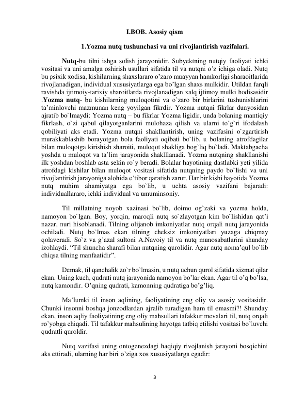  
3 
 
 
 
I.BOB. Asosiy qism 
1.Yozma nutq tushunchasi va uni rivojlantirish vazifalari. 
Nutq-bu tilni ishga solish jarayonidir. Subyektning nutqiy faoliyati ichki 
vositasi va uni amalga oshirish usullari sifatida til va nutqni o’z ichiga oladi. Nutq 
bu psixik xodisa, kishilarning shaxslararo o’zaro muayyan hamkorligi sharaoitlarida 
rivojlanadigan, individual xususiyatlarga ega bo’lgan shaxs mulkidir. Utildan farqli 
ravishda ijtimoiy-tarixiy sharoitlarda rivojlanadigan xalq ijtimoy mulki hodisasidir 
.Yozma nutq- bu kishilarning muloqotini va o’zaro bir birlarini tushunishlarini 
ta’minlovchi mazmunan keng yoyilgan fikrdir. Yozma nutqni fikrlar dunyosidan 
ajratib bo`lmaydi: Yozma nutq – bu fikrlar Yozma ligidir, unda bolaning mantiqiy 
fikrlash, o`zi qabul qilayotganlarini mulohaza qilish va ularni to`g`ri ifodalash 
qobiliyati aks etadi. Yozma nutqni shakllantirish, uning vazifasini o`zgartirish 
murakkablashib borayotgan bola faoliyati oqibati bo`lib, u bolaning atrofdagilar 
bilan muloqotga kirishish sharoiti, muloqot shakliga bog`liq bo`ladi. Maktabgacha 
yoshda u muloqot va ta’lim jarayonida shaklllanadi. Yozma nutqning shakllanishi 
ilk yoshdan boshlab asta sekin ro`y beradi. Bolalar hayotining dastlabki yeti yilida 
atrofdagi kishilar bilan muloqot vositasi sifatida nutqning paydo bo`lishi va uni 
rivojlantirish jarayoniga alohida e’tibor qaratish zarur. Har bir kishi hayotida Yozma 
nutq muhim ahamiyatga ega bo`lib, u uchta asosiy vazifani bajaradi: 
individuallararo, ichki individual va umuminsoniy. 
Til millatning noyob xazinasi bo`lib, doimo og`zaki va yozma holda, 
namoyon bo`lgan. Boy, yorqin, maroqli nutq so`zlayotgan kim bo`lishidan qat’i 
nazar, nuri hisoblanadi. Tilning olijanob imkoniyatlar nutq orqali nutq jarayonida 
ochiladi. Nutq bo`lmas ekan tilning cheksiz imkoniyatlari yuzaga chiqmay 
qolaveradi. So`z va g`azal sultoni A.Navoiy til va nutq munosabatlarini shunday 
izohlaydi. “Til shuncha sharafi bilan nutqning qurolidir. Agar nutq noma’qul bo`lib 
chiqsa tilning manfaatidir”. 
Demak, til qanchalik zo`r bo`lmasin, u nutq uchun qurol sifatida xizmat qilar 
ekan. Uning kuch, qudrati nutq jarayonida namoyon bo’lar ekan. Agar til o’q bo’lsa, 
nutq kamondir. O’qning qudrati, kamonning qudratiga bo’g’liq. 
Ma’lumki til inson aqlining, faoliyatining eng oliy va asosiy vositasidir. 
Chunki insonni boshqa jonzodlardan ajralib turadigan ham til emasmi?! Shunday 
ekan, inson aqliy faoliyatining eng oliy mahsullari tafakkur mevalari til, nutq orqali 
ro’yobga chiqadi. Til tafakkur mahsulining hayotga tatbiq etilishi vositasi bo’luvchi 
qudratli quroldir. 
Nutq vazifasi uning ontogenezdagi haqiqiy rivojlanish jarayoni bosqichini 
aks ettiradi, ularning har biri o’ziga xos xususiyatlarga egadir: 
